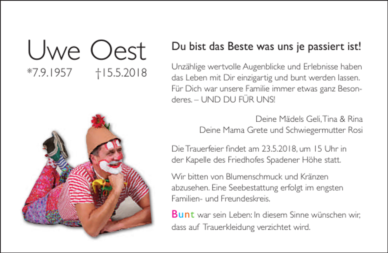 <p>Uwe Oest<br />*7.9.1957</p>
<p>†15.5.2018</p>
<p>Du bist das Beste was uns je passiert ist!<br />Unzählige wertvolle Augenblicke und Erlebnisse haben<br />das Leben mit Dir einzigartig und bunt werden lassen.<br />Für Dich war unsere Familie immer etwas ganz Besonderes. – UND DU FÜR UNS!<br />Deine Mädels Geli,Tina &amp; Rina<br />Deine Mama Grete und Schwiegermutter Rosi<br />rfeier ﬁndet am 23.5.2018, um 15 Uhr in<br />Die Trauerf<br />der Kapelle des Friedhofes Spadener Höhe statt.<br />Wir bitten von Blumenschmuck und Kränzen<br />abzusehen. Eine Seebestattung erf<br />rfolgt<br />gt im engsten<br />Familien- und Freundeskreis.</p>
<p>Bunt war sein Leben: In diesem Sinne wünschen wir,<br />dass auf Trauerkleidung verz<br />rzichtet wird.</p>