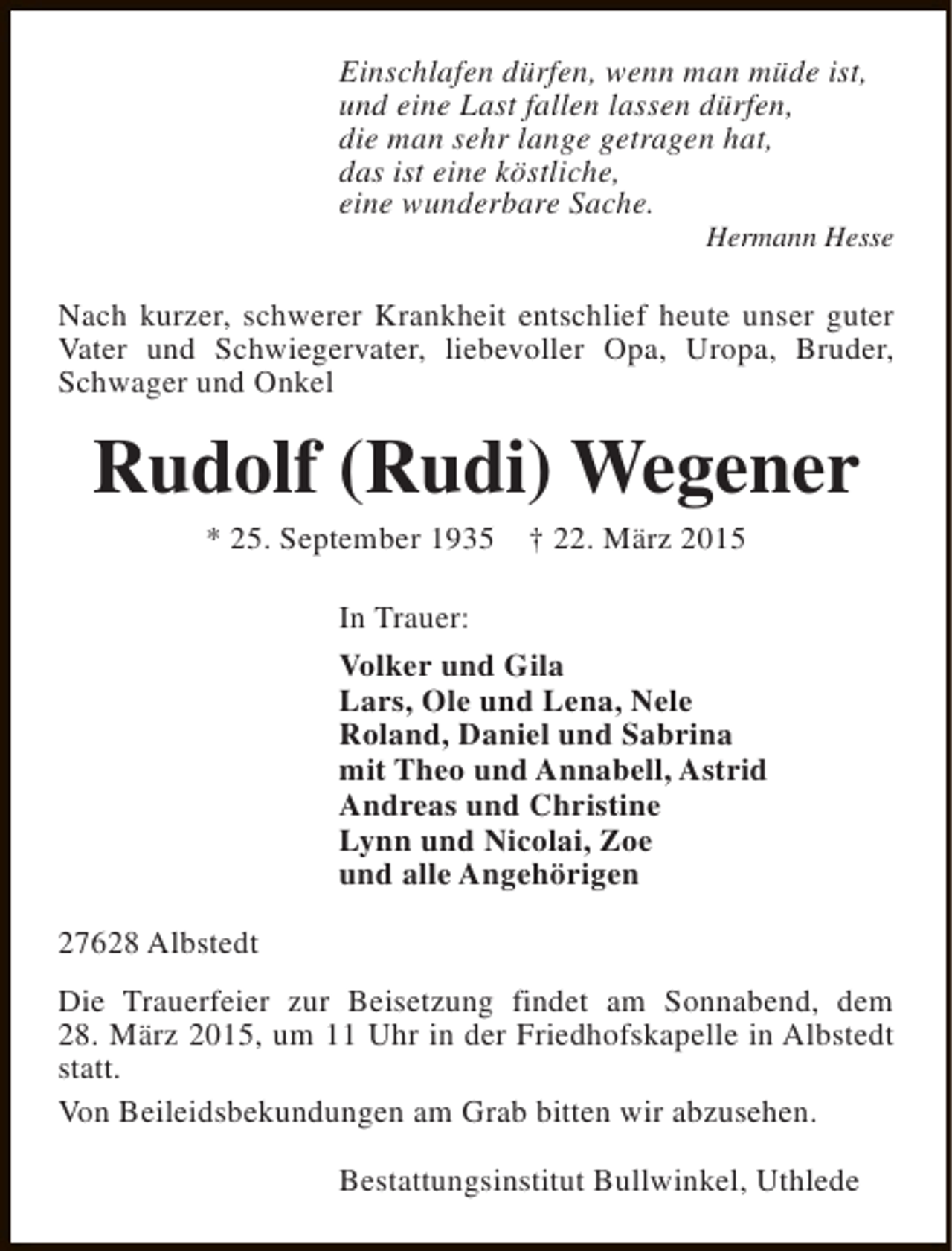 <p>Einschlafen dürfen, wenn man müde ist,<br />und eine Last fallen lassen dürfen,<br />die man sehr lange getragen hat,<br />das ist eine köstliche,<br />eine wunderbare Sache.</p><p>Hermann Hesse</p><p>Nach kurzer, schwerer Krankheit entschlief heute unser guter<br />Vater und Schwiegervater, liebevoller Opa, Uropa, Bruder,<br />Schwager und Onkel</p><p>Rudolf (Rudi) Wegener<br />* 25. September 1935</p><p>† 22. März 2015</p><p>In Trauer:<br />Volker und Gila<br />Lars, Ole und Lena, Nele<br />Roland, Daniel und Sabrina<br />mit Theo und Annabell, Astrid<br />Andreas und Christine<br />Lynn und Nicolai, Zoe<br />und alle Angehörigen<br />27628 Albstedt<br />Die Trauerfeier zur Beisetzung findet am Sonnabend, dem<br />28. März 2015, um 11 Uhr in der Friedhofskapelle in Albstedt<br />statt.<br />Von Beileidsbekundungen am Grab bitten wir abzusehen.<br />Bestattungsinstitut Bullwinkel, Uthlede</p>