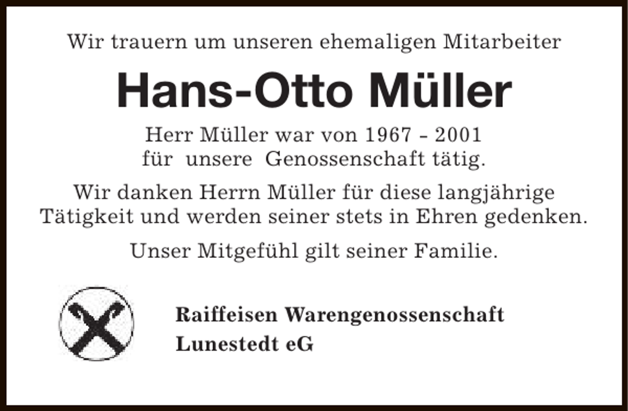 <p>Wir trauern um unseren ehemaligen Mitarbeiter</p><p>Hans-Otto Müller<br />Herr Müller war von 1967 - 2001<br />für unsere Genossenschaft tätig.</p><p>Wir danken Herrn Müller für diese langjährige<br />Tätigkeit und werden seiner stets in Ehren gedenken.<br />Unser Mitgefühl gilt seiner Familie.<br />Raiffeisen Warengenossenschaft<br />Lunestedt eG</p>