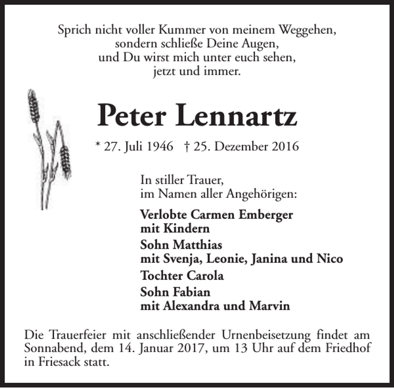 <p>Sprich nicht voller Kummer von meinem Weggehen,<br />sondern schließe Deine Augen,<br />und Du wirst mich unter euch sehen,<br />jetzt und immer.</p><p>Peter Lennartz<br />* 27. Juli 1946 † 25. Dezember 2016<br />In stiller Trauer,<br />im Namen aller Angehörigen:<br />Verlobte Carmen Emberger<br />mit Kindern<br />Sohn Matthias<br />mit Svenja, Leonie, Janina und Nico<br />Tochter Carola<br />Sohn Fabian<br />mit Alexandra und Marvin<br />Die Trauerfeier mit anschließender Urnenbeisetzung findet am<br />Sonnabend, dem 14. Januar 2017, um 13 Uhr auf dem Friedhof<br />in Friesack statt.</p>