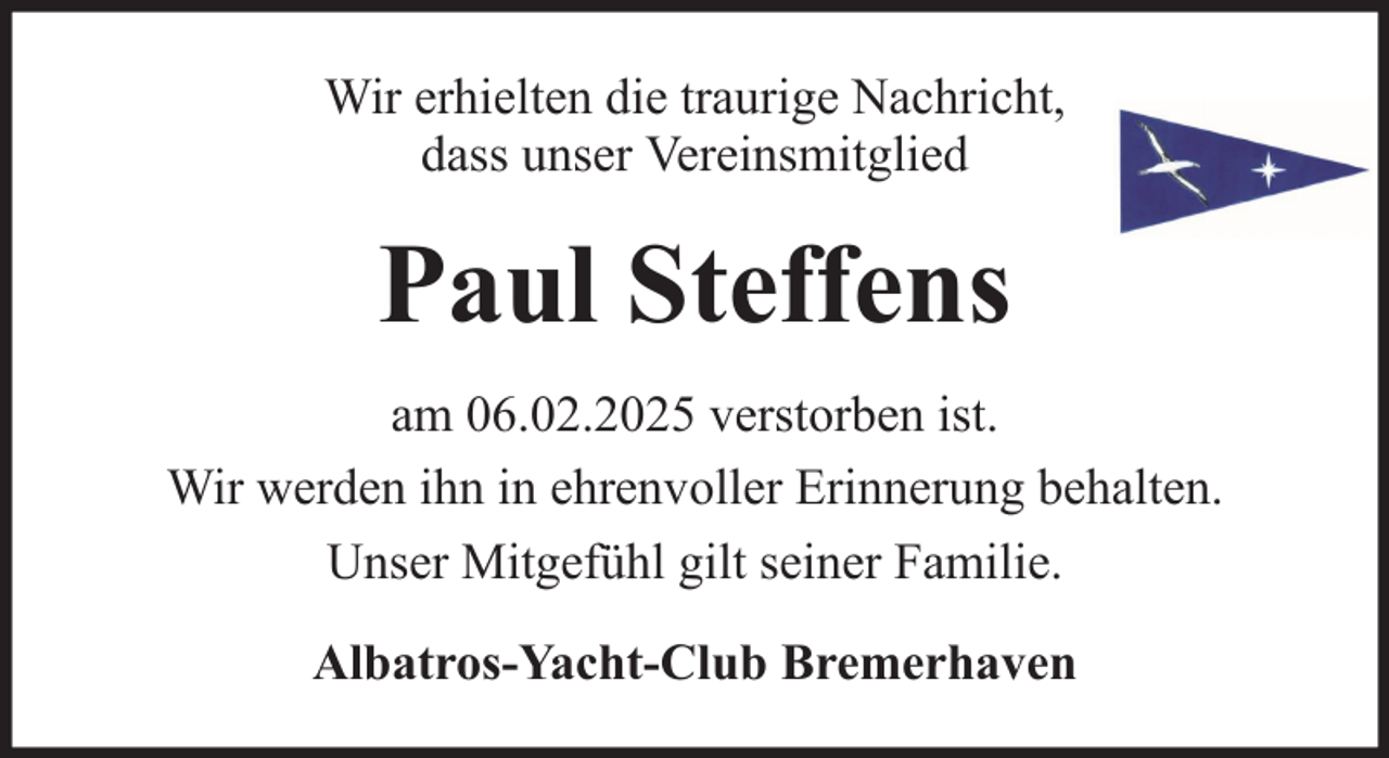 <p>Wir erhielten die traurige Nachricht,<br />dass unser Vereinsmitglied</p><p>Paul Steffens<br />am 06.02.2025 verstorben ist.<br />Wir werden ihn in ehrenvoller Erinnerung behalten.<br />Unser Mitgefühl gilt seiner Familie.<br />Albatros-Yacht-Club Bremerhaven</p>