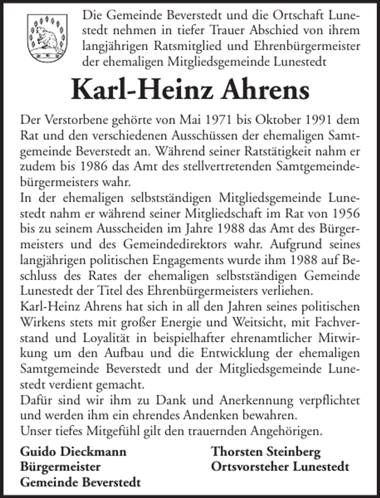 <p>Die Gemeinde Beverstedt und die Ortschaft Lunestedt nehmen in tiefer Trauer Abschied von ihrem<br />langjährigen Ratsmitglied und Ehrenbürgermeister<br />der ehemaligen Mitgliedsgemeinde Lunestedt</p><p>Karl-Heinz Ahrens<br />Der Verstorbene gehörte von Mai 1971 bis Oktober 1991 dem<br />Rat und den verschiedenen Ausschüssen der ehemaligen Samtgemeinde Beverstedt an. Während seiner Ratstätigkeit nahm er<br />zudem bis 1986 das Amt des stellvertretenden Samtgemeindebürgermeisters wahr.<br />In der ehemaligen selbstständigen Mitgliedsgemeinde Lunestedt nahm er während seiner Mitgliedschaft im Rat von 1956<br />bis zu seinem Ausscheiden im Jahre 1988 das Amt des Bürgermeisters und des Gemeindedirektors wahr. Aufgrund seines<br />langjährigen politischen Engagements wurde ihm 1988 auf Beschluss des Rates der ehemaligen selbstständigen Gemeinde<br />Lunestedt der Titel des Ehrenbürgermeisters verliehen.<br />Karl-Heinz Ahrens hat sich in all den Jahren seines politischen<br />Wirkens stets mit großer Energie und Weitsicht, mit Fachverstand und Loyalität in beispielhafter ehrenamtlicher Mitwirkung um den Aufbau und die Entwicklung der ehemaligen<br />Samtgemeinde Beverstedt und der Mitgliedsgemeinde Lunestedt verdient gemacht.<br />Dafür sind wir ihm zu Dank und Anerkennung verpflichtet<br />und werden ihm ein ehrendes Andenken bewahren.<br />Unser tiefes Mitgefühl gilt den trauernden Angehörigen.<br />Guido Dieckmann<br />Thorsten Steinberg<br />Bürgermeister<br />Ortsvorsteher Lunestedt<br />Gemeinde Beverstedt</p>