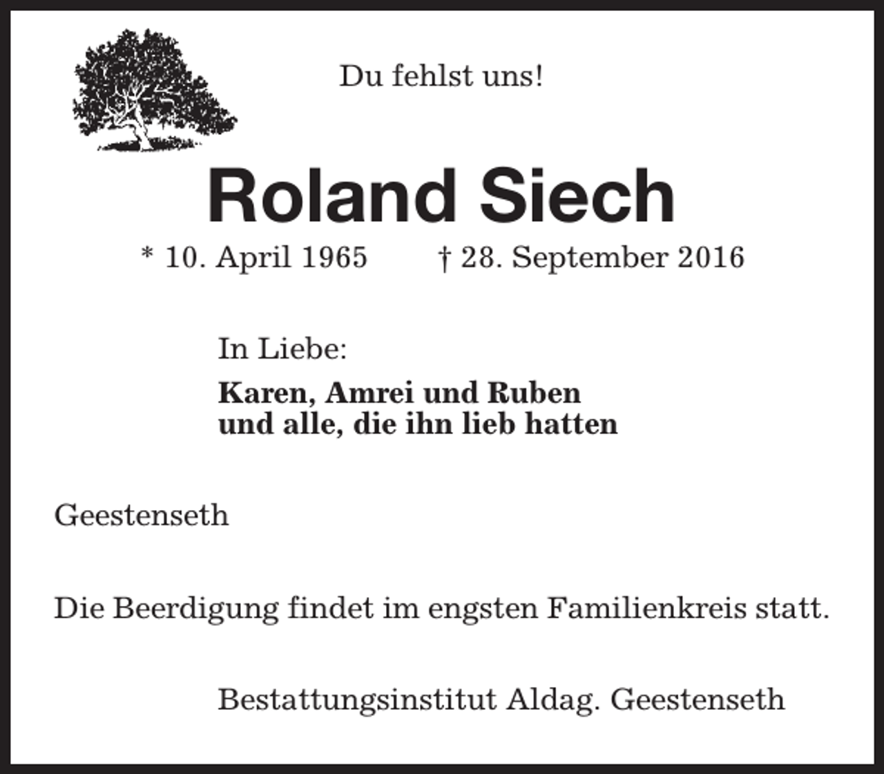 <p>Du fehlst uns!</p><p>Roland Siech</p><p>* 10. April 1965</p><p>† 28. September 2016</p><p>In Liebe:<br />Karen, Amrei und Ruben<br />und alle, die ihn lieb hatten<br />Geestenseth<br />Die Beerdigung findet im engsten Familienkreis statt.<br />Bestattungsinstitut Aldag. Geestenseth</p>