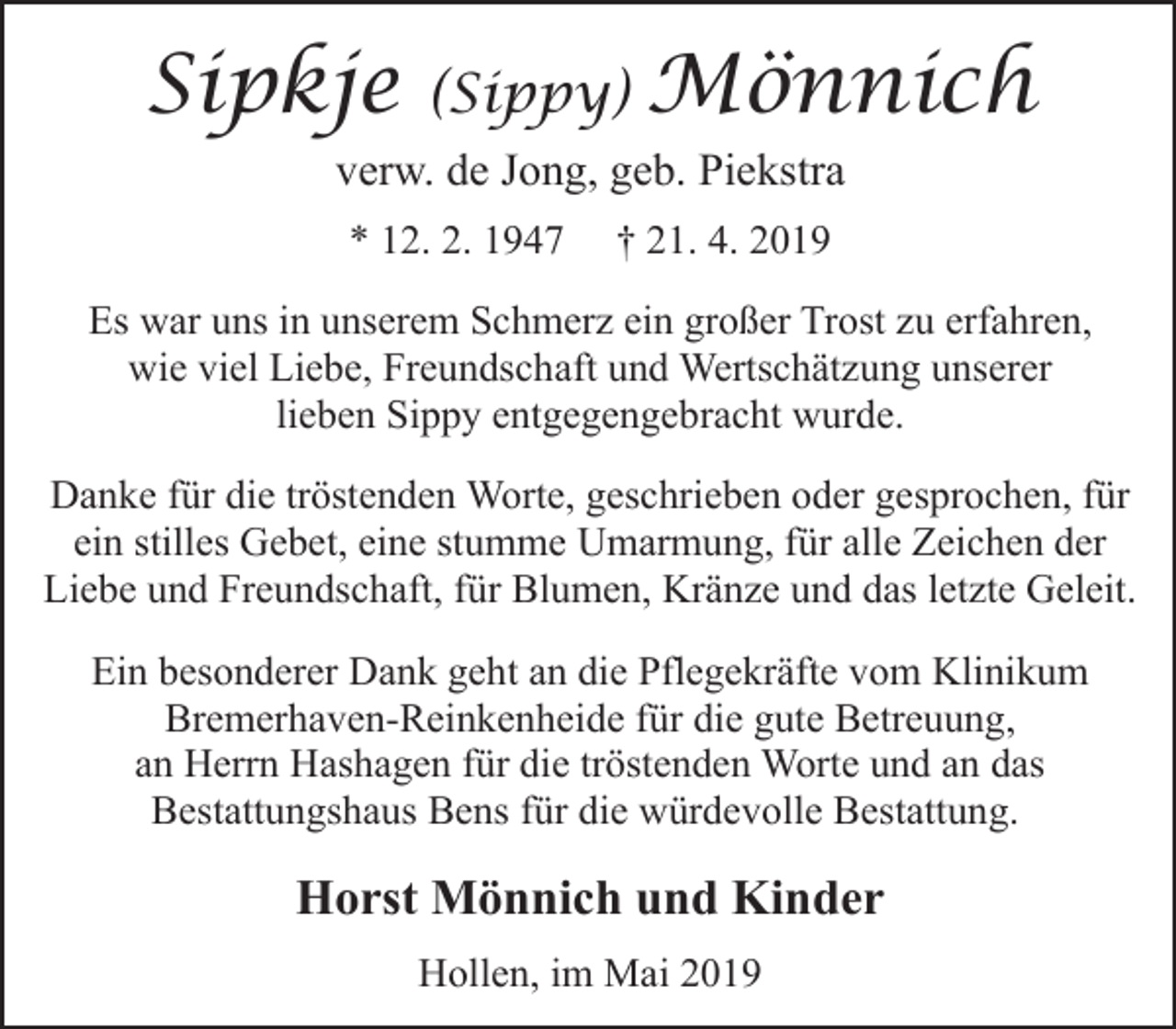 <p>Sipkje</p><p>(Sippy)</p><p>Mönnich</p><p>verw. de Jong, geb. Piekstra<br />* 12. 2. 1947</p><p>† 21. 4. 2019</p><p>Es war uns in unserem Schmerz ein großer Trost zu erfahren,<br />wie viel Liebe, Freundschaft und Wertschätzung unserer<br />lieben Sippy entgegengebracht wurde.<br />Danke für die tröstenden Worte, geschrieben oder gesprochen, für<br />ein stilles Gebet, eine stumme Umarmung, für alle Zeichen der<br />Liebe und Freundschaft, für Blumen, Kränze und das letzte Geleit.<br />Ein besonderer Dank geht an die Pflegekräfte vom Klinikum<br />Bremerhaven-Reinkenheide für die gute Betreuung,<br />an Herrn Hashagen für die tröstenden Worte und an das<br />Bestattungshaus Bens für die würdevolle Bestattung.</p><p>Horst Mönnich und Kinder<br />Hollen, im Mai 2019</p>