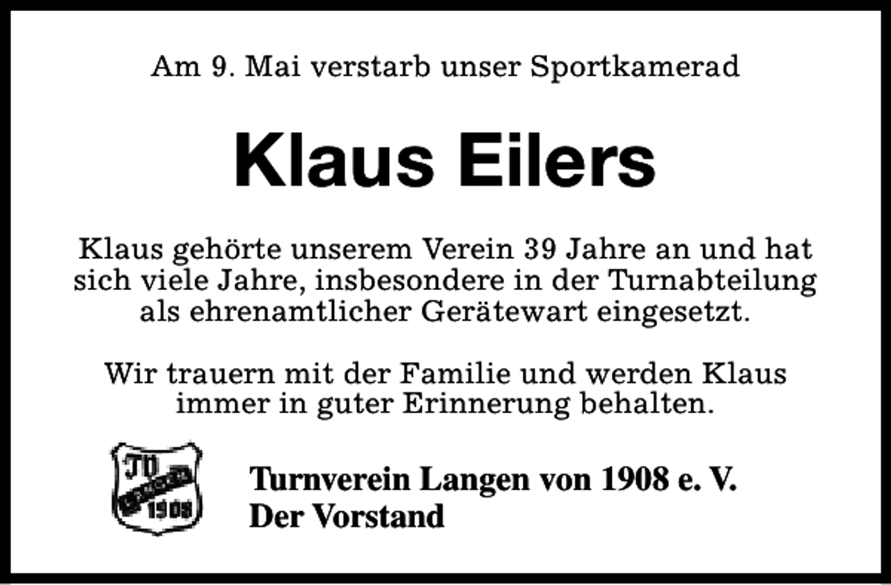<p>Am 9. Mai verstarb unser Sportkamerad</p><p>Klaus Eilers<br />Klaus gehörte unserem Verein 39 Jahre an und hat<br />sich viele Jahre, insbesondere in der Turnabteilung<br />als ehrenamtlicher Gerätewart eingesetzt.<br />Wir trauern mit der Familie und werden Klaus<br />immer in guter Erinnerung behalten.</p><p>Turnverein Langen von 1908 e. V.<br />Der Vorstand</p>