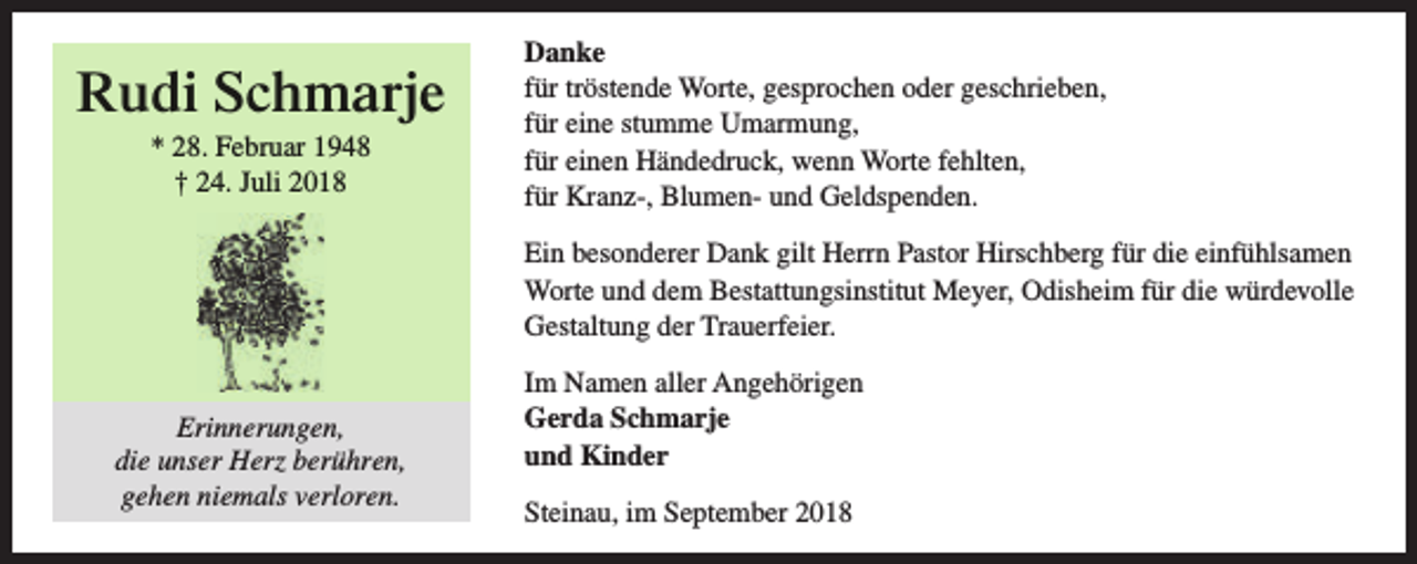 <p>Rudi Schmarje<br />* 28. Februar 1948<br />† 24. Juli 2018</p><p>Danke<br />für tröstende Worte, gesprochen oder geschrieben,<br />für eine stumme Umarmung,<br />für einen Händedruck, wenn Worte fehlten,<br />für Kranz-, Blumen- und Geldspenden.<br />Ein besonderer Dank gilt Herrn Pastor Hirschberg für die einfühlsamen<br />Worte und dem Bestattungsinstitut Meyer, Odisheim für die würdevolle<br />Gestaltung der Trauerfeier.</p><p>Erinnerungen,<br />die unser Herz berühren,<br />gehen niemals verloren.</p><p>Im Namen aller Angehörigen<br />Gerda Schmarje<br />und Kinder<br />Steinau, im September 2018</p>