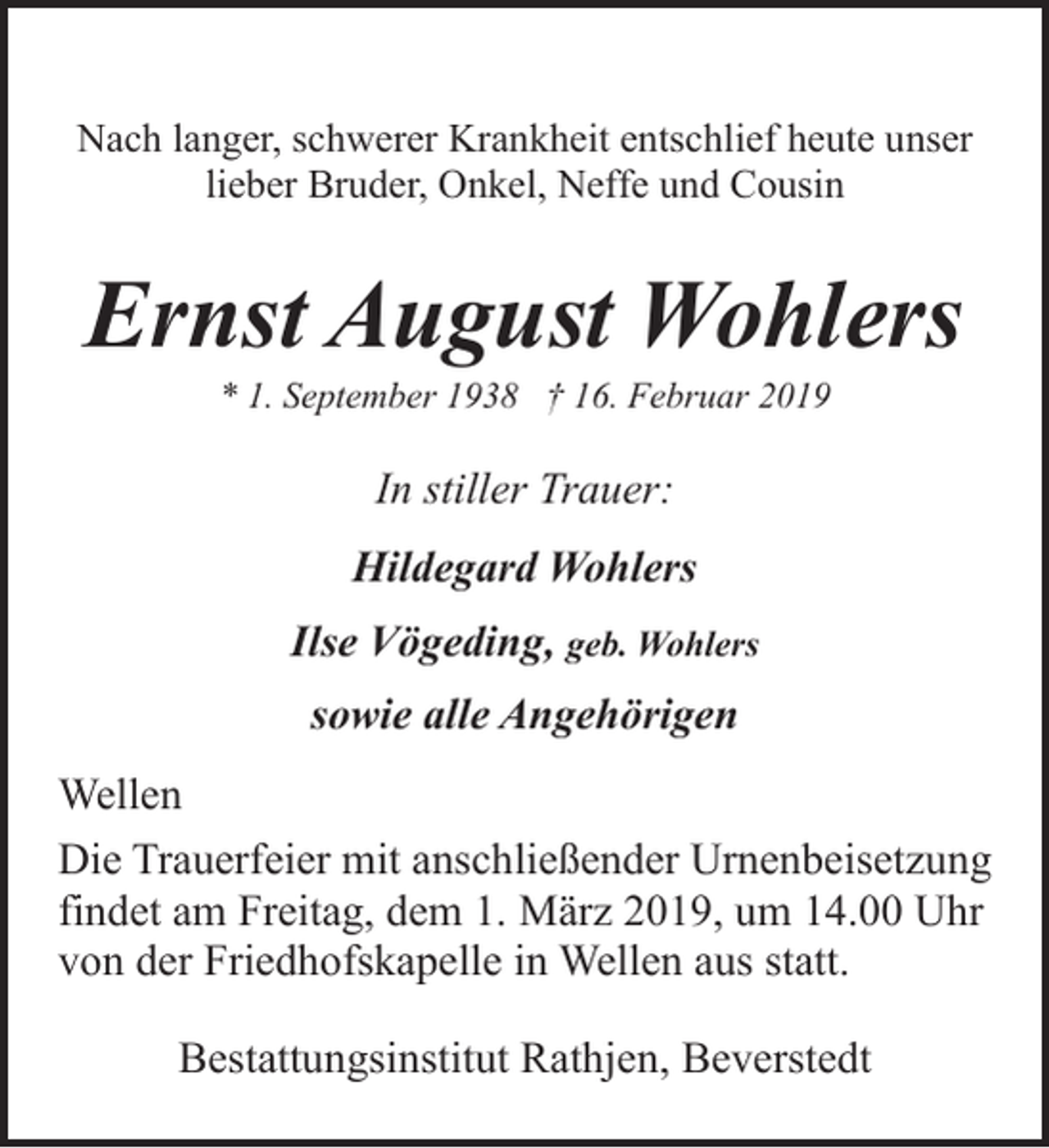 <p>Nach langer, schwerer Krankheit entschlief heute unser<br />lieber Bruder, Onkel, Neffe und Cousin</p><p>Ernst August Wohlers<br />* 1. September 1938 † 16. Februar 2019</p><p>In stiller Trauer:<br />Hildegard Wohlers<br />Ilse Vögeding, geb. Wohlers<br />sowie alle Angehörigen<br />Wellen<br />Die Trauerfeier mit anschließender Urnenbeisetzung<br />findet am Freitag, dem 1. März 2019, um 14.00 Uhr<br />von der Friedhofskapelle in Wellen aus statt.<br />Bestattungsinstitut Rathjen, Beverstedt</p>