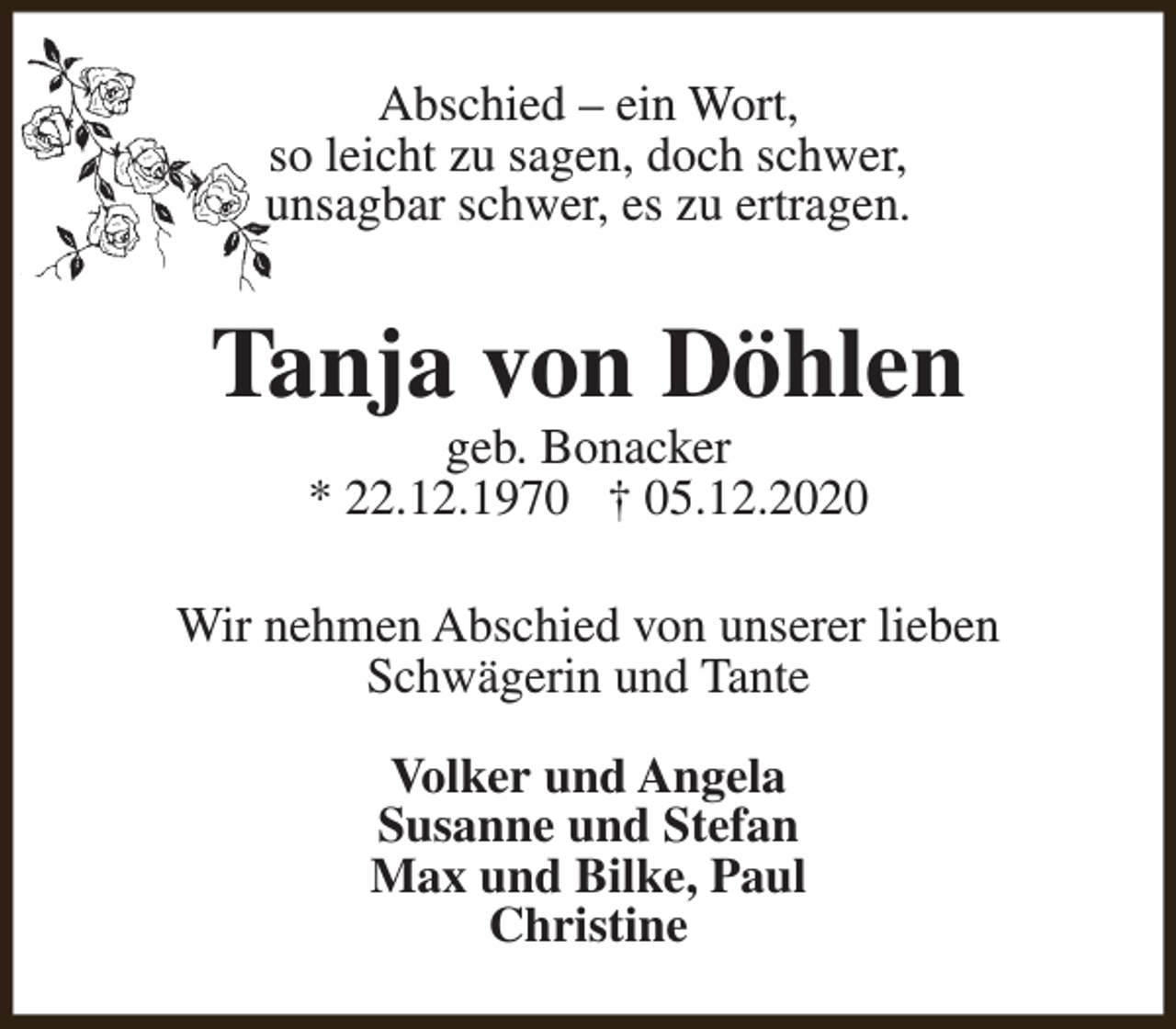 <p>Abschied – ein Wort,<br />so leicht zu sagen, doch schwer,<br />unsagbar schwer, es zu ertragen.</p><p>Tanja von Döhlen<br />geb. Bonacker<br />* 22.12.1970 † 05.12.2020</p><p>Wir nehmen Abschied von unserer lieben<br />Schwägerin und Tante<br />Volker und Angela<br />Susanne und Stefan<br />Max und Bilke, Paul<br />Christine</p>