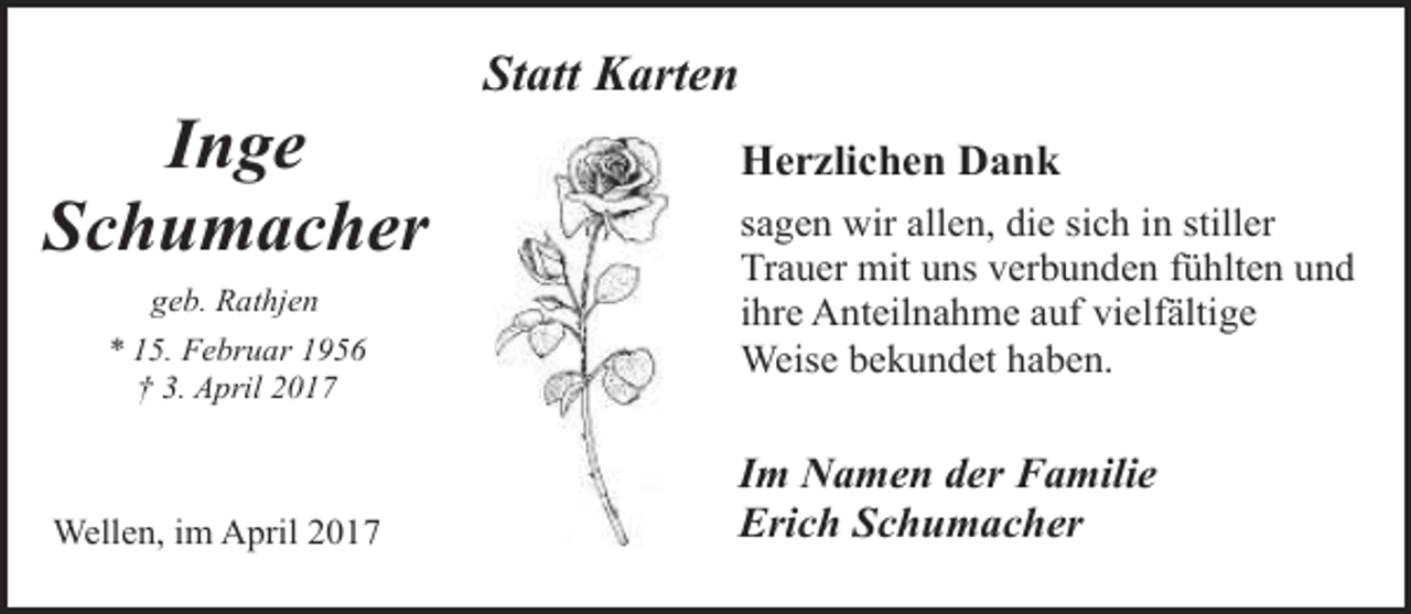 <p>Inge<br />Schumacher<br />geb. Rathjen<br />* 15. Februar 1956<br />† 3. April 2017</p><p>Wellen, im April 2017</p><p>Statt Karten<br />Herzlichen Dank<br />sagen wir allen, die sich in stiller<br />Trauer mit uns verbunden fühlten und<br />ihre Anteilnahme auf vielfältige<br />Weise bekundet haben.</p><p>Im Namen der Familie<br />Erich Schumacher</p>