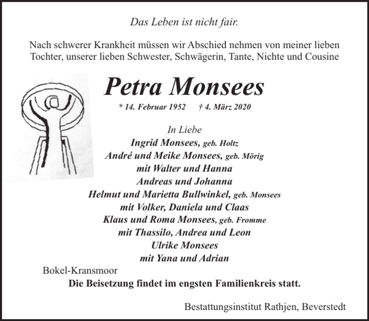 <p>Das Leben ist nicht fair.<br />Nach schwerer Krankheit müssen wir Abschied nehmen von meiner lieben<br />Tochter, unserer lieben Schwester, Schwägerin, Tante, Nichte und Cousine</p><p>Petra Monsees<br />* 14. Februar 1952</p><p>† 4. März 2020</p><p>In Liebe<br />Ingrid Monsees, geb. Holtz<br />André und Meike Monsees, geb. Mörig<br />mit Walter und Hanna<br />Andreas und Johanna<br />Helmut und Marietta Bullwinkel, geb. Monsees<br />mit Volker, Daniela und Claas<br />Klaus und Roma Monsees, geb. Fromme<br />mit Thassilo, Andrea und Leon<br />Ulrike Monsees<br />mit Yana und Adrian<br />Bokel-Kransmoor<br />Die Beisetzung findet im engsten Familienkreis statt.<br />Bestattungsinstitut Rathjen, Beverstedt</p>