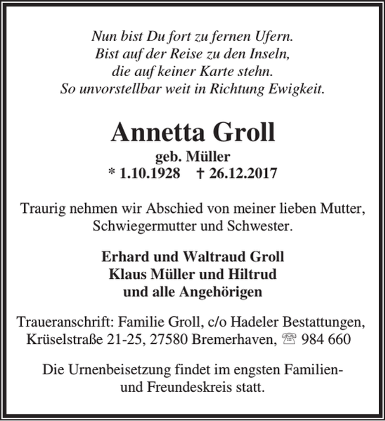 <p>Nun bist Du fort zu fernen Ufern.<br />Bist auf der Reise zu den Inseln,<br />die auf keiner Karte stehn.<br />So unvorstellbar weit in Richtung Ewigkeit.</p><p>Annetta Groll</p><p>geb. Müller<br />* 1.10.1928 B 26.12.2017<br />Traurig nehmen wir Abschied von meiner lieben Mutter,<br />Schwiegermutter und Schwester.<br />Erhard und Waltraud Groll<br />Klaus Müller und Hiltrud<br />und alle Angehörigen<br />Traueranschrift: Familie Groll, c/o Hadeler Bestattungen,<br />Krüselstraße 21-25, 27580 Bremerhaven, ℡ 984 660<br />Die Urnenbeisetzung findet im engsten Familienund Freundeskreis statt.</p>