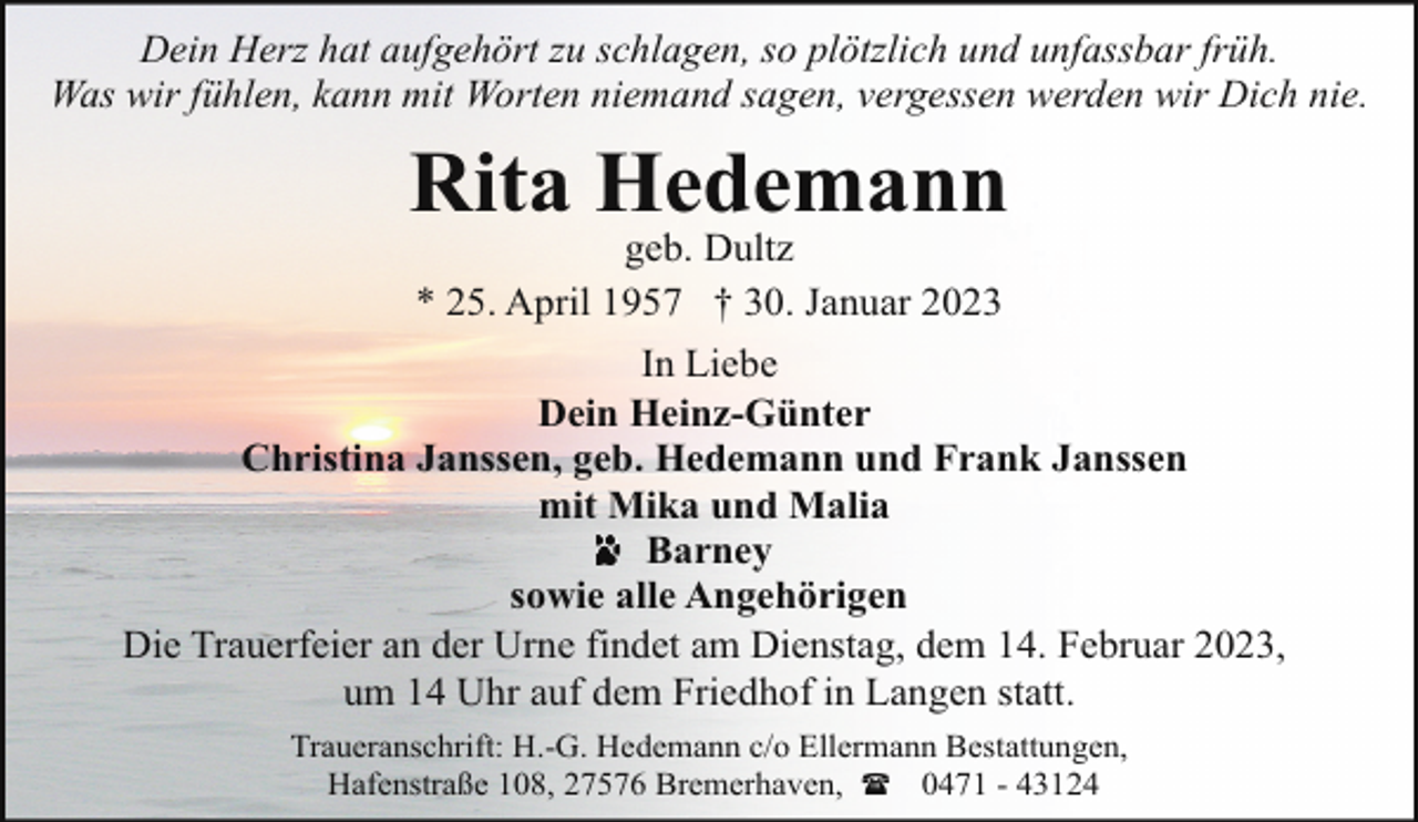 <p>Dein Herz hat aufgehört zu schlagen, so plötzlich und unfassbar früh.<br />Was wir fühlen, kann mit Worten niemand sagen, vergessen werden wir Dich nie.</p><p>Rita Hedemann<br />geb. Dultz<br />* 25. April 1957 † 30. Januar 2023</p><p>In Liebe<br />Dein Heinz-Günter<br />Christina Janssen, geb. Hedemann und Frank Janssen<br />mit Mika und Malia<br />Barney<br />sowie alle Angehörigen<br />Die Trauerfeier an der Urne findet am Dienstag, dem 14. Februar 2023,<br />um 14 Uhr auf dem Friedhof in Langen statt.<br />Traueranschrift: H.-G. Hedemann c/o Ellermann Bestattungen,<br />Hafenstraße 108, 27576 Bremerhaven, ( 0471 - 43124</p>