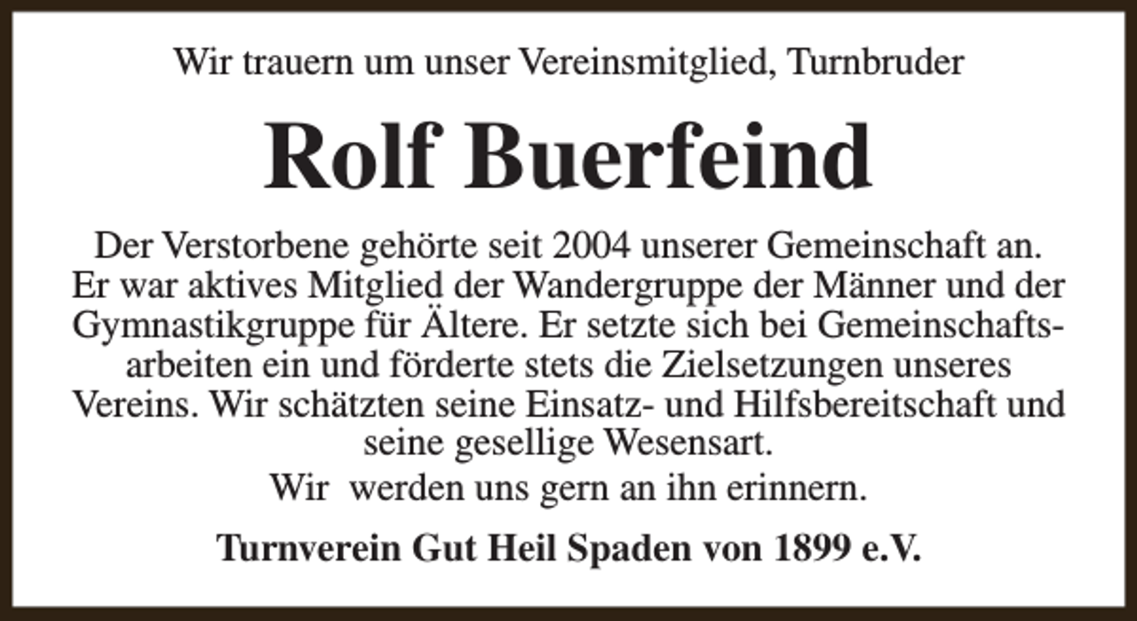 <p>Wir trauern um unser Vereinsmitglied, Turnbruder</p><p>Rolf Buerfeind</p><p>Der Verstorbene gehörte seit 2004 unserer Gemeinschaft an.<br />Er war aktives Mitglied der Wandergruppe der Männer und der<br />Gymnastikgruppe für Ältere. Er setzte sich bei Gemeinschaftsarbeiten ein und förderte stets die Zielsetzungen unseres<br />Vereins. Wir schätzten seine Einsatz- und Hilfsbereitschaft und<br />seine gesellige Wesensart.<br />Wir werden uns gern an ihn erinnern.<br />Turnverein Gut Heil Spaden von 1899 e.V.</p>