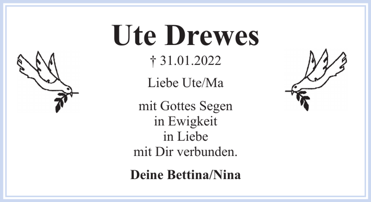 <p>Ute Drewes<br />† 31.01.2022<br />Liebe Ute/Ma<br />mit Gottes Segen<br />in Ewigkeit<br />in Liebe<br />mit Dir verbunden.<br />Deine Bettina/Nina</p>