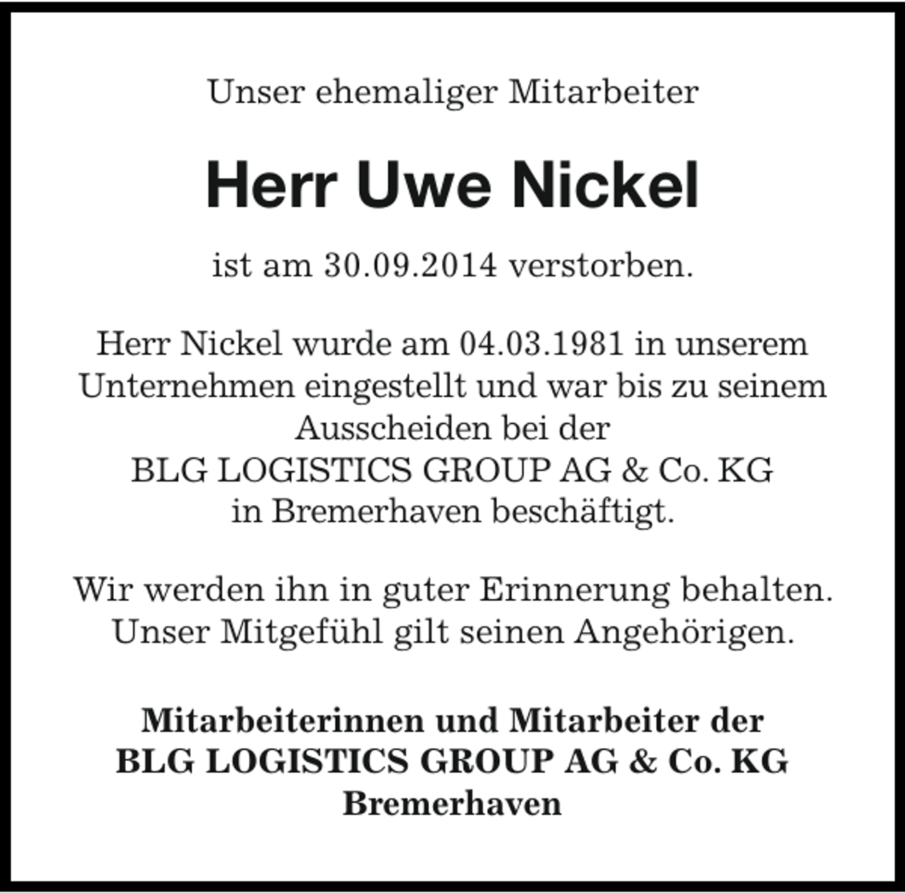 <p>Unser ehemaliger Mitarbeiter</p><p>Herr Uwe Nickel<br />ist am 30.09.2014 verstorben.<br />Herr Nickel wurde am 04.03.1981 in unserem<br />Unternehmen eingestellt und war bis zu seinem<br />Ausscheiden bei der<br />BLG LOGISTICS GROUP AG &amp; Co. KG<br />in Bremerhaven beschäftigt.<br />Wir werden ihn in guter Erinnerung behalten.<br />Unser Mitgefühl gilt seinen Angehörigen.<br />Mitarbeiterinnen und Mitarbeiter der<br />BLG LOGISTICS GROUP AG &amp; Co. KG<br />Bremerhaven</p>