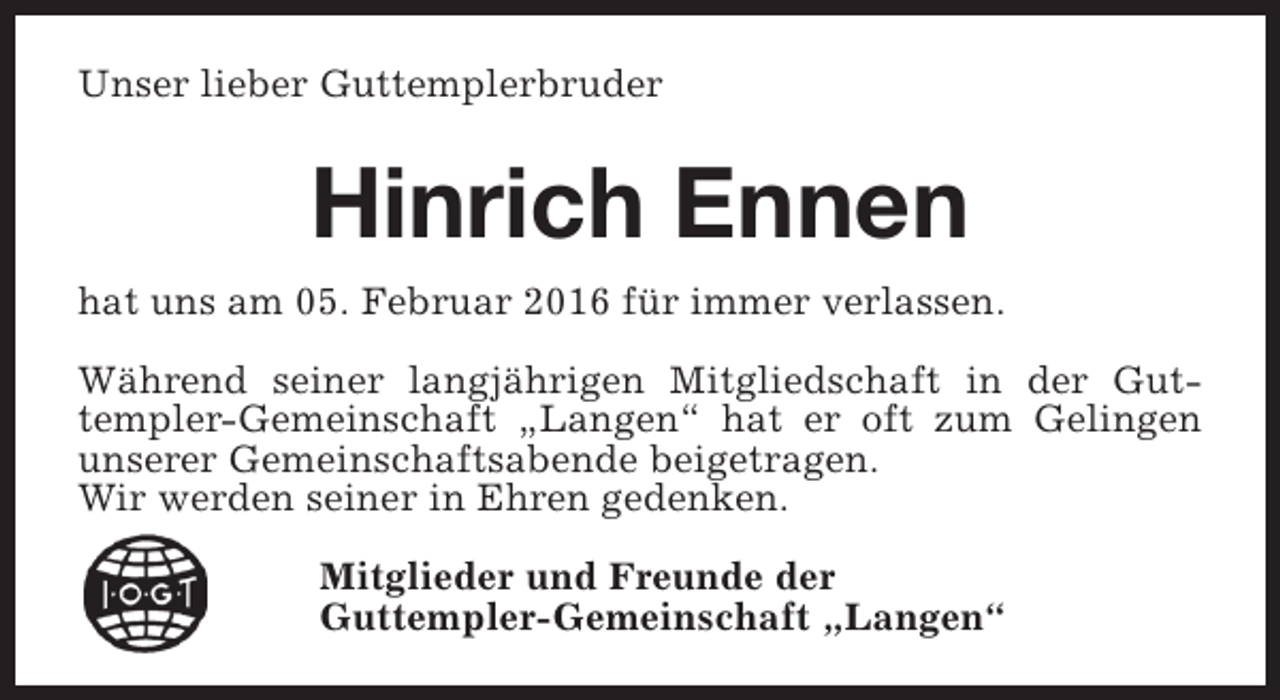 <p>Unser lieber Guttemplerbruder</p><p>Hinrich Ennen<br />hat uns am 05. Februar 2016 für immer verlassen.<br />Während seiner langjährigen Mitgliedschaft in der Guttempler-Gemeinschaft „Langen“ hat er oft zum Gelingen<br />unserer Gemeinschaftsabende beigetragen.<br />Wir werden seiner in Ehren gedenken.<br />Mitglieder und Freunde der<br />Guttempler-Gemeinschaft „Langen“</p>