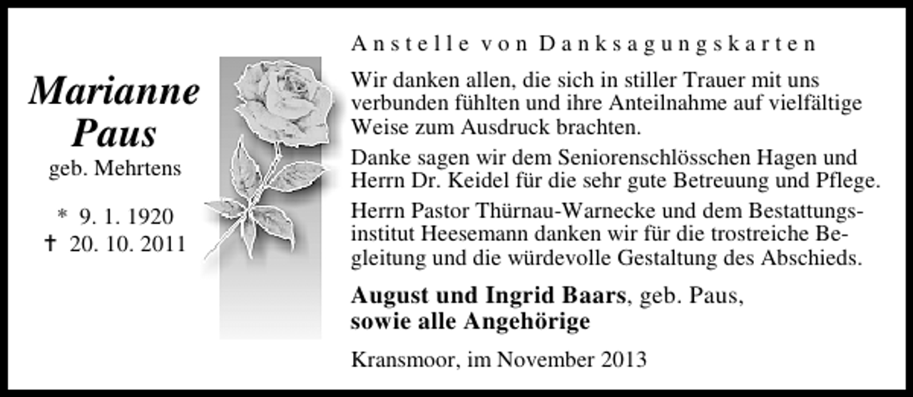 <p>Anstelle von Danksagungskarten</p><p>Marianne<br />Paus<br />geb. Mehrtens</p><p>* 9. 1. 19. 10. 2011</p><p>Wir danken allen, die sich in stiller Trauer mit uns<br />verbunden fühlten und ihre Anteilnahme auf vielfältige<br />Weise zum Ausdruck brachten.<br />Danke sagen wir dem Seniorenschlösschen Hagen und<br />Herrn Dr. Keidel für die sehr gute Betreuung und Pflege.<br />Herrn Pastor Thürnau-Warnecke und dem Bestattungsinstitut Heesemann danken wir für die trostreiche Begleitung und die würdevolle Gestaltung des Abschieds.</p><p>August und Ingrid Baars, geb. Paus,<br />sowie alle Angehörige<br />Kransmoor, im November 2013</p>