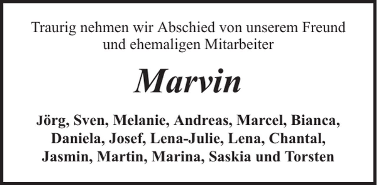<p>Traurig nehmen wir Abschied von unserem Freund<br />und ehemaligen Mitarbeiter</p><p>Marvin<br />Jörg, Sven, Melanie, Andreas, Marcel, Bianca,</p><p>Daniela, Josef, Lena-Julie, Lena, Chantal,<br />Jasmin, Martin, Marina, Saskia und Torsten</p>