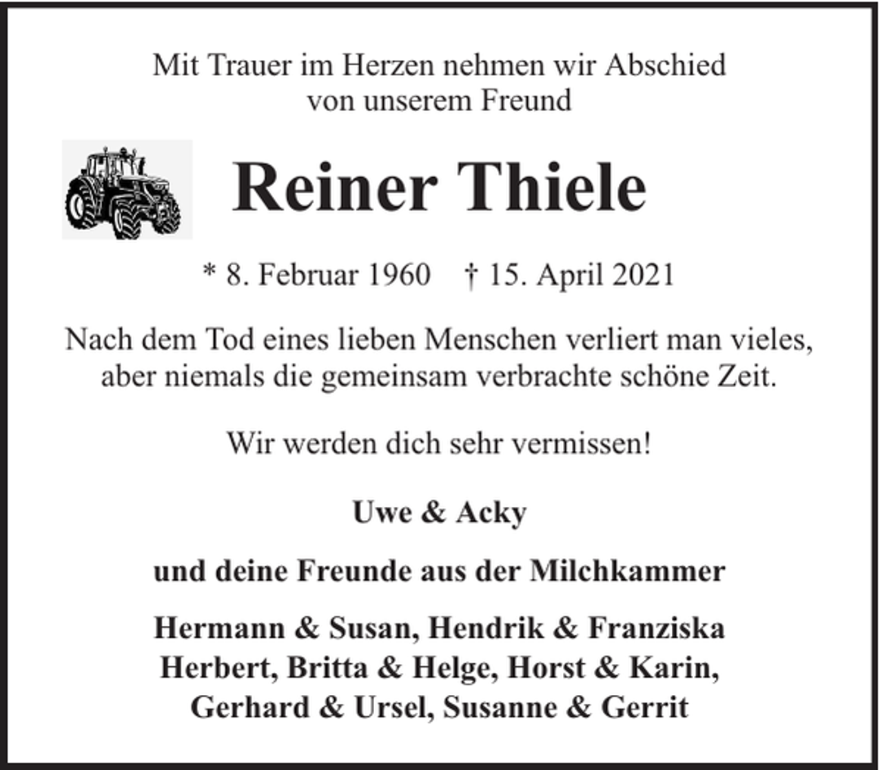<p>Mit Trauer im Herzen nehmen wir Abschied<br />von unserem Freund</p><p>Reiner Thiele<br />* 8. Februar 1960 † 15. April 2021<br />Nach dem Tod eines lieben Menschen verliert man vieles,<br />aber niemals die gemeinsam verbrachte schöne Zeit.<br />Wir werden dich sehr vermissen!<br />Uwe &amp; Acky<br />und deine Freunde aus der Milchkammer<br />Hermann &amp; Susan, Hendrik &amp; Franziska<br />Herbert, Britta &amp; Helge, Horst &amp; Karin,<br />Gerhard &amp; Ursel, Susanne &amp; Gerrit</p>