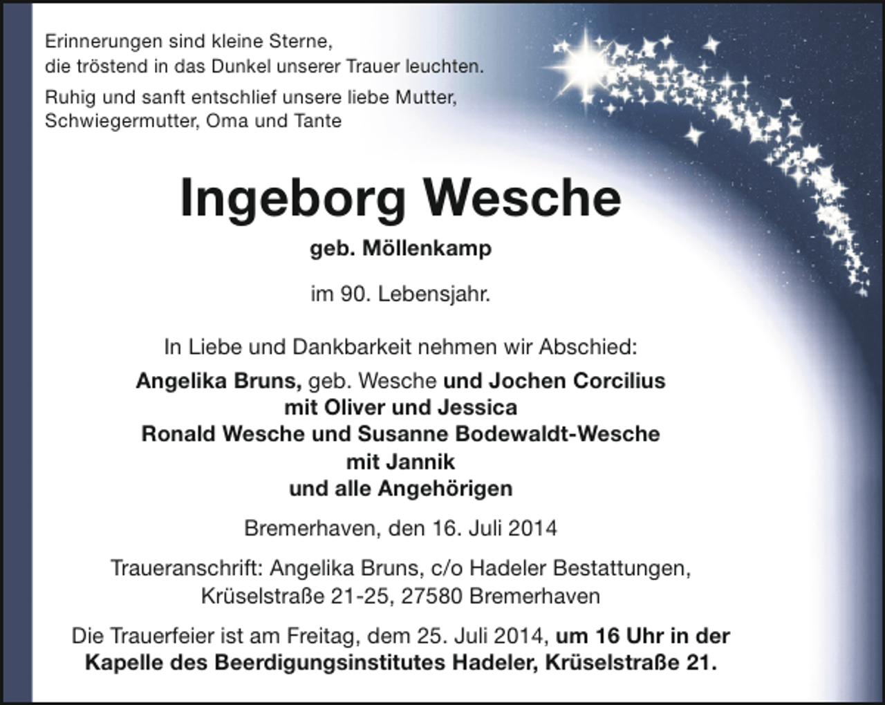 <p>Erinnerungen sind kleine Sterne,<br />die tröstend in das Dunkel unserer Trauer leuchten.<br />Ruhig und sanft entschlief unsere liebe Mutter,<br />Schwiegermutter, Oma und Tante</p><p>Ingeborg Wesche<br />geb. Möllenkamp<br />im 90. Lebensjahr.<br />In Liebe und Dankbarkeit nehmen wir Abschied:<br />Angelika Bruns, geb. Wesche und Jochen Corcilius<br />mit Oliver und Jessica<br />Ronald Wesche und Susanne Bodewaldt-Wesche<br />mit Jannik<br />und alle Angehörigen<br />Bremerhaven, den 16. Juli 2014<br />Traueranschrift: Angelika Bruns, c/o Hadeler Bestattungen,<br />Krüselstraße 21-25, 27580 Bremerhaven<br />Die Trauerfeier ist am Freitag, dem 25. Juli 2014, um 16 Uhr in der<br />Kapelle des Beerdigungsinstitutes Hadeler, Krüselstraße 21.</p>