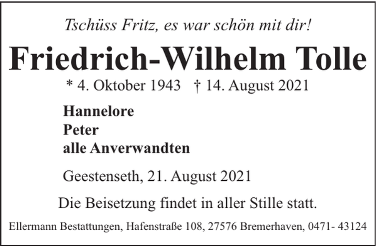 <p>Tschüss Fritz, es war schön mit dir!</p><p>Friedrich-Wilhelm Tolle<br />* 4. Oktober 1943 † 14. August 2021</p><p>Hannelore<br />Peter<br />alle Anverwandten<br />Geestenseth, 21. August 2021<br />Die Beisetzung findet in aller Stille statt.<br />Ellermann Bestattungen, Hafenstraße 108, 27576 Bremerhaven, 0471- 43124</p>