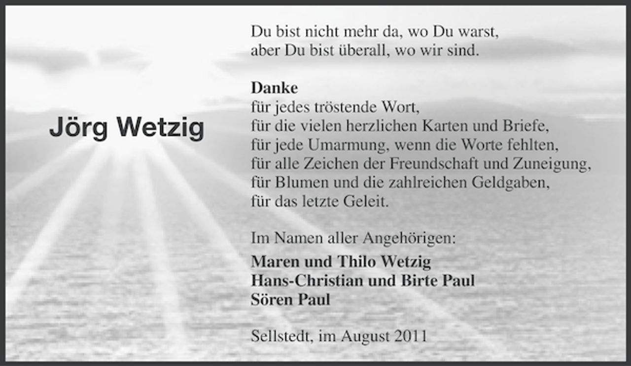 <p>Du bist nicht mehr da, wo Du warst,<br />aber Du bist überall, wo wir sind.</p><p>Jörg Wetzig</p><p>Danke<br />für jedes tröstende Wort,<br />für die vielen herzlichen Karten und Briefe,<br />für jede Umarmung, wenn die Worte fehlten,<br />für alle Zeichen der Freundschaft und Zuneigung,<br />für Blumen und die zahlreichen Geldgaben,<br />für das letzte Geleit.<br />Im Namen aller Angehörigen:<br />Maren und Thilo Wetzig<br />Hans-Christian und Birte Paul<br />Sören Paul<br />Sellstedt, im August 2011</p>