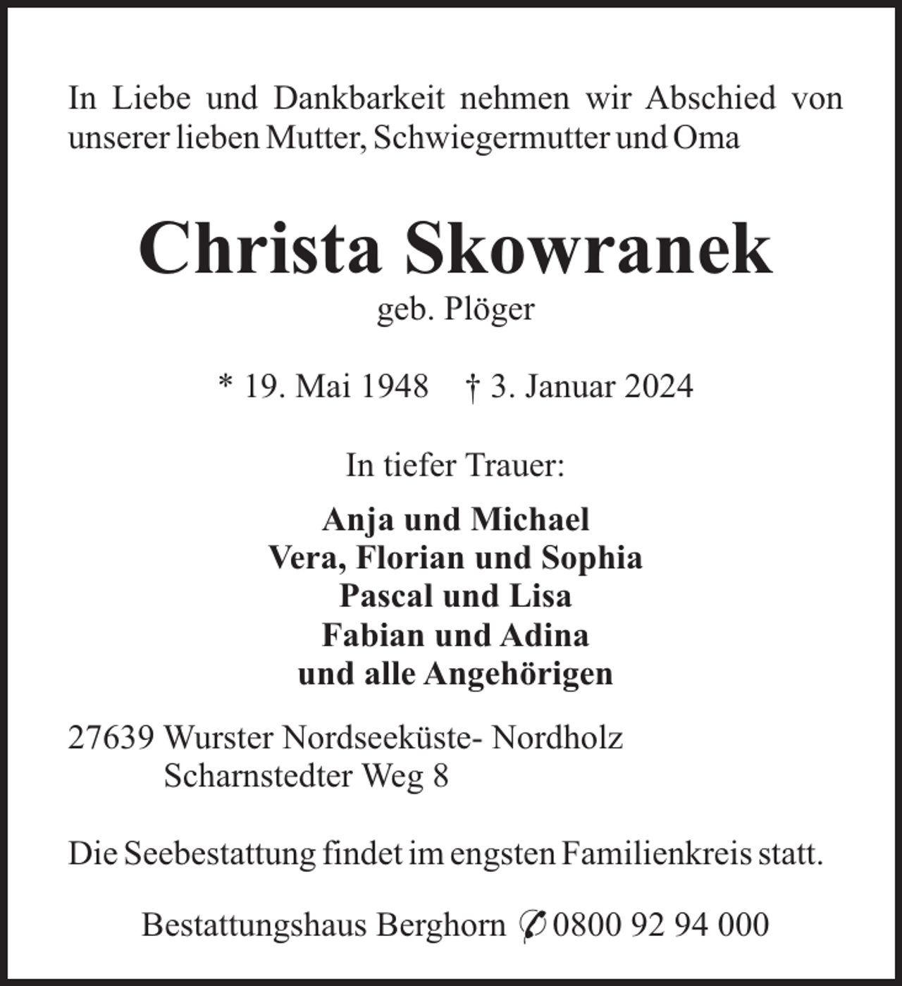 <p>In Liebe und Dankbarkeit nehmen wir Abschied von<br />unserer lieben Mutter, Schwiegermutter und Oma</p><p>Christa Skowranek<br />geb. Plöger<br />* 19. Mai 1948</p><p>† 3. Januar 2024</p><p>In tiefer Trauer:<br />Anja und Michael<br />Vera, Florian und Sophia<br />Pascal und Lisa<br />Fabian und Adina<br />und alle Angehörigen<br />27639 Wurster Nordseeküste- Nordholz<br />Scharnstedter Weg 8<br />Die Seebestattung findet im engsten Familienkreis statt.<br />Bestattungshaus Berghorn * 0800 92 94 000</p>