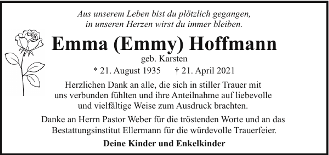 <p>Aus unserem Leben bist du plötzlich gegangen,<br />in unseren Herzen wirst du immer bleiben.</p><p>Emma (Emmy) Hoffmann<br />geb. Karsten<br />* 21. August 1935<br />† 21. April 2021</p><p>Herzlichen Dank an alle, die sich in stiller Trauer mit<br />uns verbunden fühlten und ihre Anteilnahme auf liebevolle<br />und vielfältige Weise zum Ausdruck brachten.<br />Danke an Herrn Pastor Weber für die tröstenden Worte und an das<br />Bestattungsinstitut Ellermann für die würdevolle Trauerfeier.<br />Deine Kinder und Enkelkinder</p>