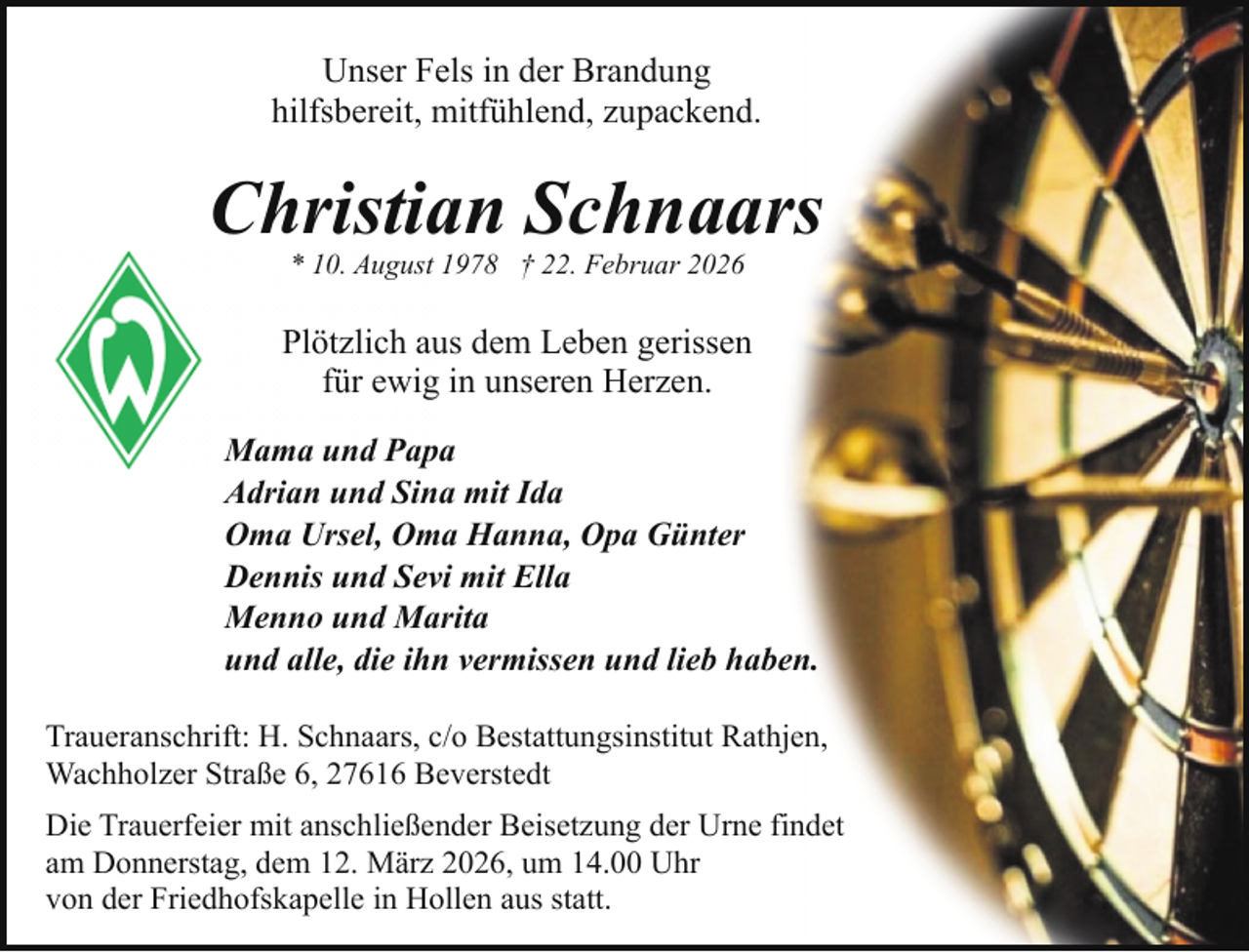 <p>Unser Fels in der Brandung<br />hilfsbereit, mitfühlend, zupackend.</p><p>Christian Schnaars<br />* 10. August 1978 † 22. Februar 2026</p><p>Plötzlich aus dem Leben gerissen<br />für ewig in unseren Herzen.<br />Mama und Papa<br />Adrian und Sina mit Ida<br />Oma Ursel, Oma Hanna, Opa Günter<br />Dennis und Sevi mit Ella<br />Menno und Marita<br />und alle, die ihn vermissen und lieb haben.<br />Traueranschrift: H. Schnaars, c/o Bestattungsinstitut Rathjen,<br />Wachholzer Straße 6, 27616 Beverstedt<br />Die Trauerfeier mit anschließender Beisetzung der Urne findet<br />am Donnerstag, dem 12. März 2026, um 14.00 Uhr<br />von der Friedhofskapelle in Hollen aus statt.</p>