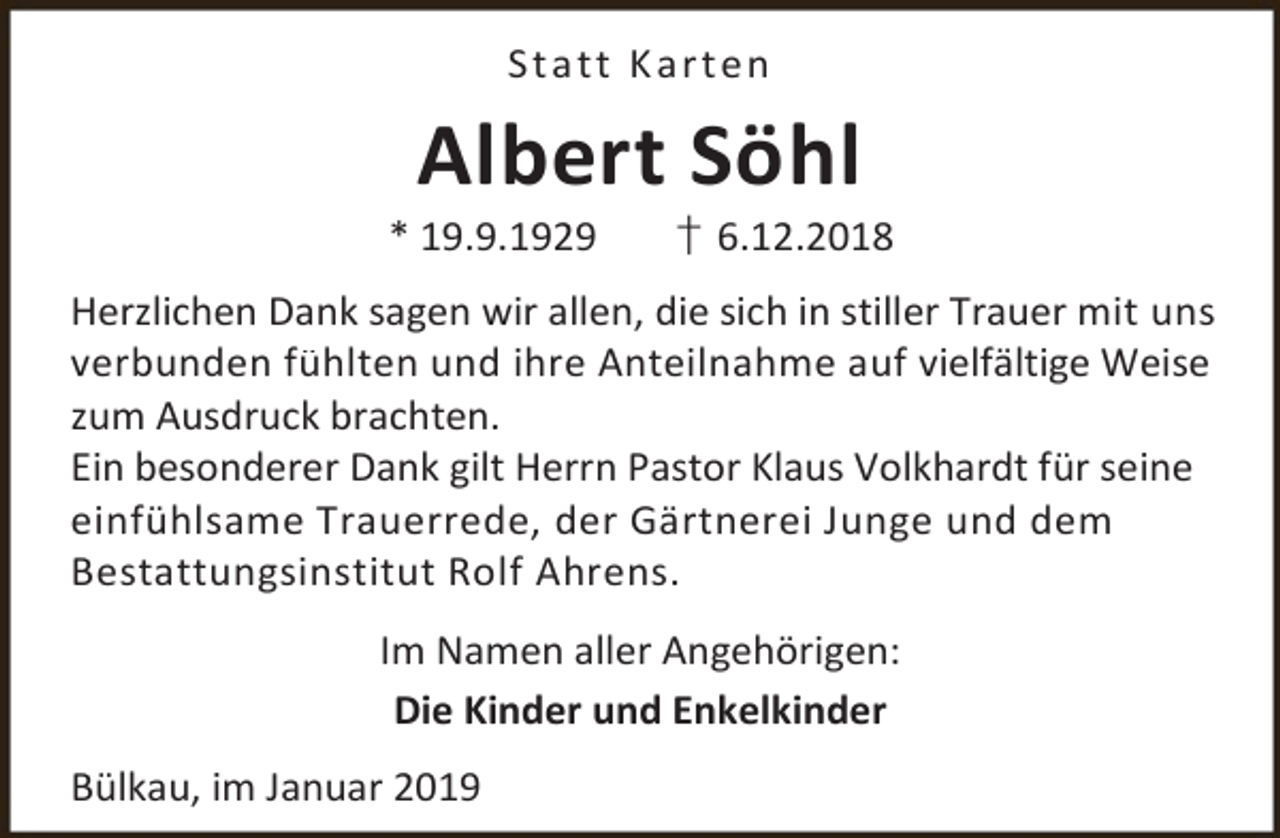 <p>S t a tt K ar t e n</p><p>Albert Söhl</p><p>* 19.9.1929</p><p>† 6.12.2018</p><p>Herzlichen Dank sagen wir allen, die sich in stiller Trauer mit uns<br />verbunden fühlten und ihre Anteilnahme auf vielfältige Weise<br />zum Ausdruck brachten.<br />Ein besonderer Dank gilt Herrn Pastor Klaus Volkhardt für seine<br />einfühlsame Trauerrede, der Gärtnerei Junge und dem<br />Bestattungsinstitut Rolf Ahrens.<br />Im Namen aller Angehörigen:<br />Die Kinder und Enkelkinder<br />Bülkau, im Januar 2019</p>