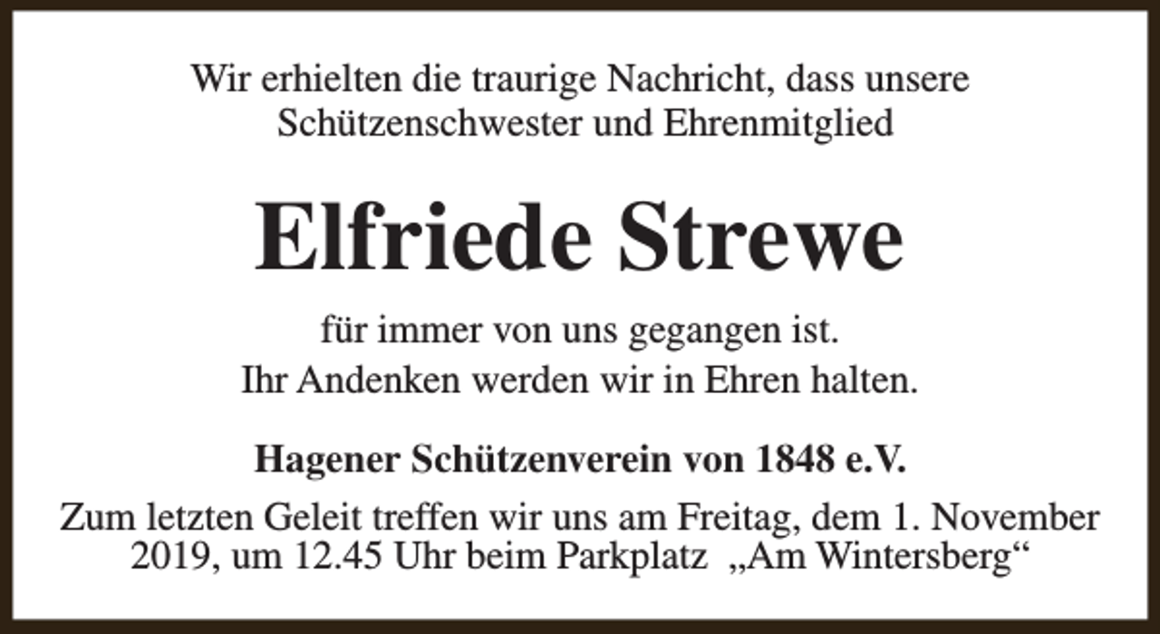 <p>Wir erhielten die traurige Nachricht, dass unsere<br />Schützenschwester und Ehrenmitglied</p><p>Elfriede Strewe<br />für immer von uns gegangen ist.<br />Ihr Andenken werden wir in Ehren halten.<br />Hagener Schützenverein von 1848 e.V.<br />Zum letzten Geleit treffen wir uns am Freitag, dem 1. November<br />2019, um 12.45 Uhr beim Parkplatz „Am Wintersberg“</p>