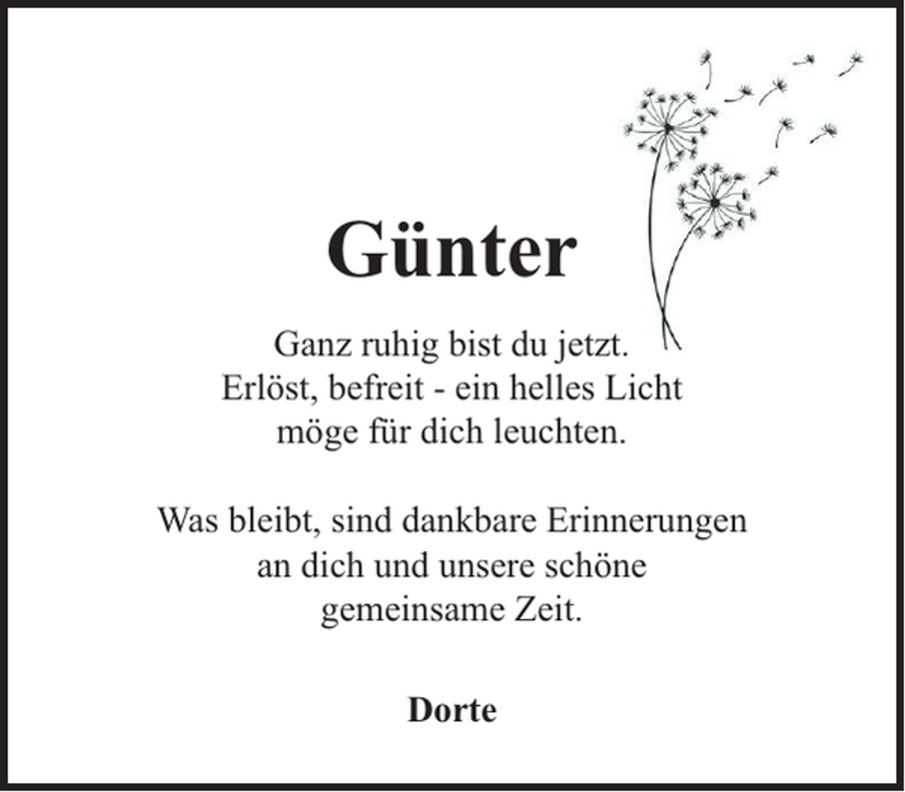 <p>Günter<br />Ganz ruhig bist du jetzt.<br />Erlöst, befreit - ein helles Licht<br />möge für dich leuchten.<br />Was bleibt, sind dankbare Erinnerungen<br />an dich und unsere schöne<br />gemeinsame Zeit.<br />Dorte</p>