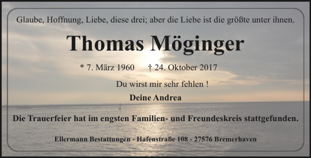 <p>Glaube, Hoffnung, Liebe, diese drei; aber die Liebe ist die größte unter ihnen.</p><p>Thomas Möginger<br />* 7. März 1960</p><p>† 24. Oktober 2017</p><p>Du wirst mir sehr fehlen !<br />Deine Andrea<br />Die Trauerfeier hat im engsten Familien- und Freundeskreis stattgefunden.<br />Ellermann Bestattungen - Hafenstraße 108 - 27576 Bremerhaven</p>