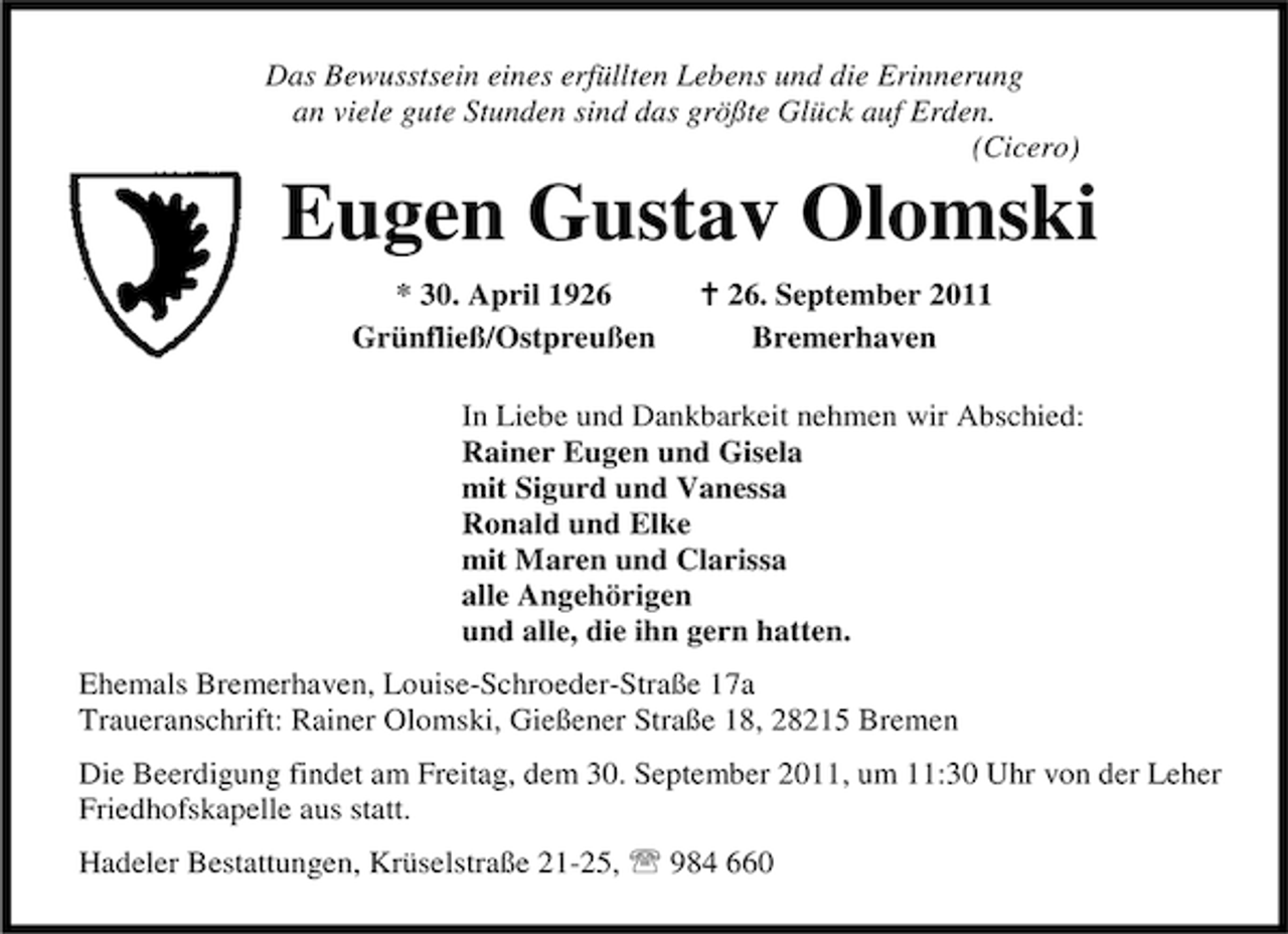<p>Das Bewusstsein eines erfüllten Lebens und die Erinnerung<br />an viele gute Stunden sind das größte Glück auf Erden.<br />(Cicero)</p><p>Eugen Gustav Olomski<br />* 30. April 1926<br />Grünfließ/Ostpreußen</p><p>B 26. September 2011<br />Bremerhaven</p><p>In Liebe und Dankbarkeit nehmen wir Abschied:<br />Rainer Eugen und Gisela<br />mit Sigurd und Vanessa<br />Ronald und Elke<br />mit Maren und Clarissa<br />alle Angehörigen<br />und alle, die ihn gern hatten.<br />Ehemals Bremerhaven, Louise-Schroeder-Straße 17a<br />Traueranschrift: Rainer Olomski, Gießener Straße 18, 28215 Bremen<br />Die Beerdigung findet am Freitag, dem 30. September 2011, um 11:30 Uhr von der Leher<br />Friedhofskapelle aus statt.<br />Hadeler Bestattungen, Krüselstraße 21-25, 984 660</p>