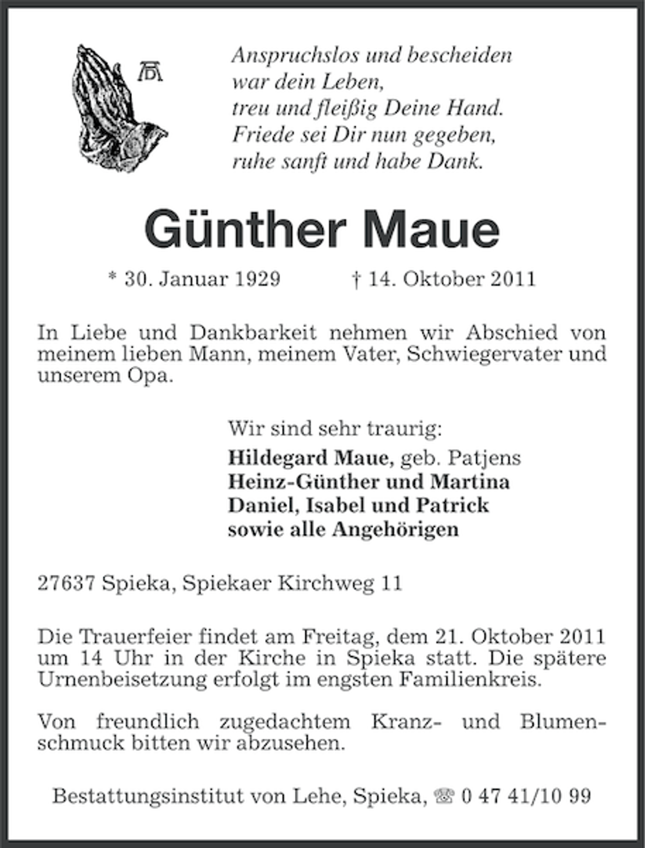 <p>Anspruchslos und bescheiden<br />war dein Leben,<br />treu und fleißig Deine Hand.<br />Friede sei Dir nun gegeben,<br />ruhe sanft und habe Dank.</p><p>Günther Maue<br />* 30. Januar 1929</p><p>† 14. Oktober 2011</p><p>In Liebe und Dankbarkeit nehmen wir Abschied von<br />meinem lieben Mann, meinem Vater, Schwiegervater und<br />unserem Opa.<br />Wir sind sehr traurig:<br />Hildegard Maue, geb. Patjens<br />Heinz-Günther und Martina<br />Daniel, Isabel und Patrick<br />sowie alle Angehörigen<br />27637 Spieka, Spiekaer Kirchweg 11<br />Die Trauerfeier findet am Freitag, dem 21. Oktober 2011<br />um 14 Uhr in der Kirche in Spieka statt. Die spätere<br />Urnenbeisetzung erfolgt im engsten Familienkreis.<br />Von freundlich zugedachtem Kranz- und Blumenschmuck bitten wir abzusehen.<br />Bestattungsinstitut von Lehe, Spieka, 0 47 41/10 99</p>