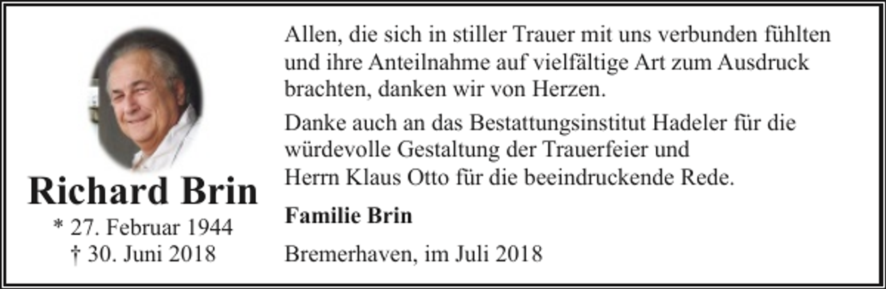 <p>Richard Brin<br />* 27. Februar 1944<br />† 30. Juni 2018</p><p>Allen, die sich in stiller Trauer mit uns verbunden fühlten<br />und ihre Anteilnahme auf vielfältige Art zum Ausdruck<br />brachten, danken wir von Herzen.<br />Danke auch an das Bestattungsinstitut Hadeler für die<br />würdevolle Gestaltung der Trauerfeier und<br />Herrn Klaus Otto für die beeindruckende Rede.<br />Familie Brin<br />Bremerhaven, im Juli 2018</p>