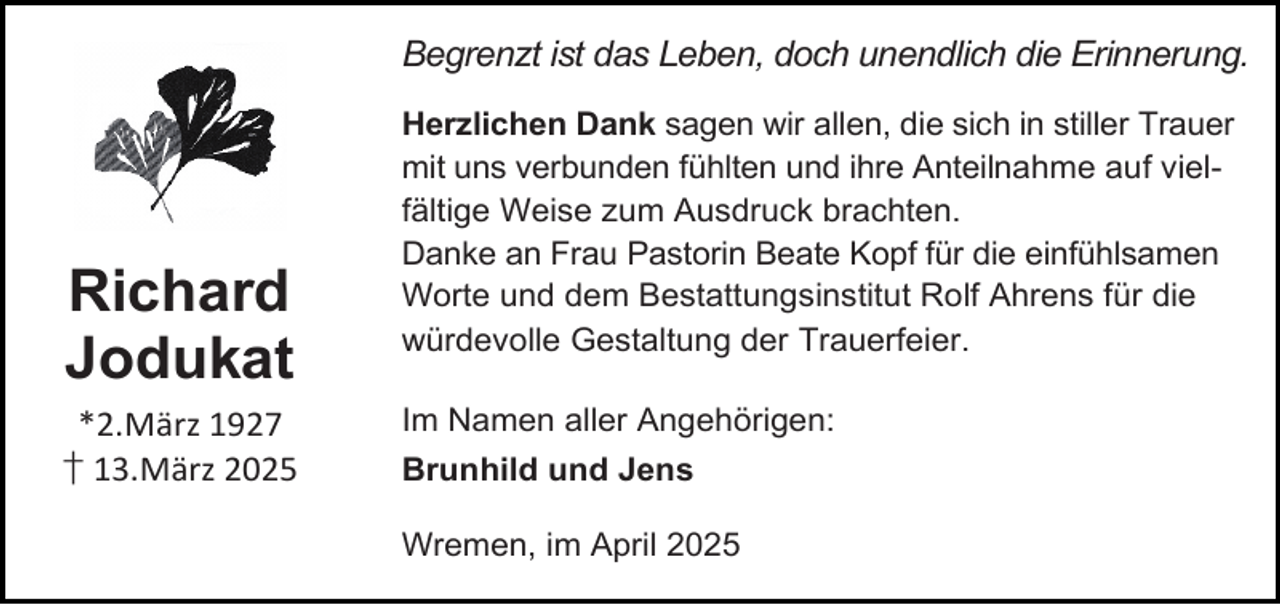 <p>Begrenzt ist das Leben, doch unendlich die Erinnerung.</p><p>Richard<br />Jodukat<br />*2.März 1927<br />† 13.März 2025</p><p>Herzlichen Dank sagen wir allen, die sich in stiller Trauer<br />mit uns verbunden fühlten und ihre Anteilnahme auf vielfältige Weise zum Ausdruck brachten.<br />Danke an Frau Pastorin Beate Kopf für die einfühlsamen<br />Worte und dem Bestattungsinstitut Rolf Ahrens für die<br />würdevolle Gestaltung der Trauerfeier.<br />Im Namen aller Angehörigen:<br />Brunhild und Jens<br />Wremen, im April 2025</p>