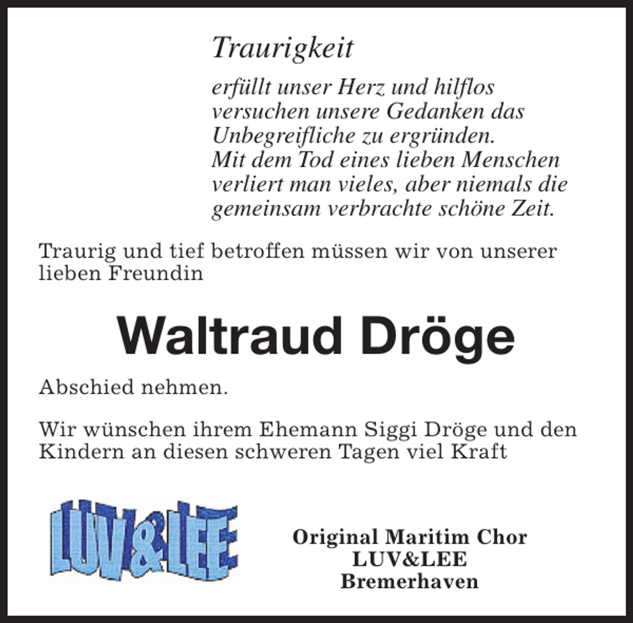 <p>Traurigkeit<br />erfüllt unser Herz und hilflos<br />versuchen unsere Gedanken das<br />Unbegreifliche zu ergründen.<br />Mit dem Tod eines lieben Menschen<br />verliert man vieles, aber niemals die<br />gemeinsam verbrachte schöne Zeit.<br />Traurig und tief betroffen müssen wir von unserer<br />lieben Freundin</p><p>Waltraud Dröge<br />Abschied nehmen.<br />Wir wünschen ihrem Ehemann Siggi Dröge und den<br />Kindern an diesen schweren Tagen viel Kraft</p><p>Original Maritim Chor<br />LUV&amp;LEE<br />Bremerhaven</p>