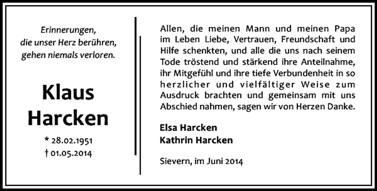 <p>Erinnerungen,<br />die unser Herz berühren,<br />gehen niemals verloren.</p><p>Klaus<br />Harcken<br />* 28.02.1951<br />† 01.05.2014</p><p>Allen, die meinen Mann und meinen Papa<br />im Leben Liebe, Vertrauen, Freundschaft und<br />Hilfe schenkten, und alle die uns nach seinem<br />Tode tröstend und stärkend ihre Anteilnahme,<br />ihr Mitgefühl und ihre tiefe Verbundenheit in so<br />h e r z l i c h e r u n d v i e l f ä l t i g e r We i s e z u m<br />Ausdruck brachten und gemeinsam mit uns<br />Abschied nahmen, sagen wir von Herzen Danke.</p><p>Elsa Harcken<br />Kathrin Harcken<br />Sievern, im Juni 2014</p>