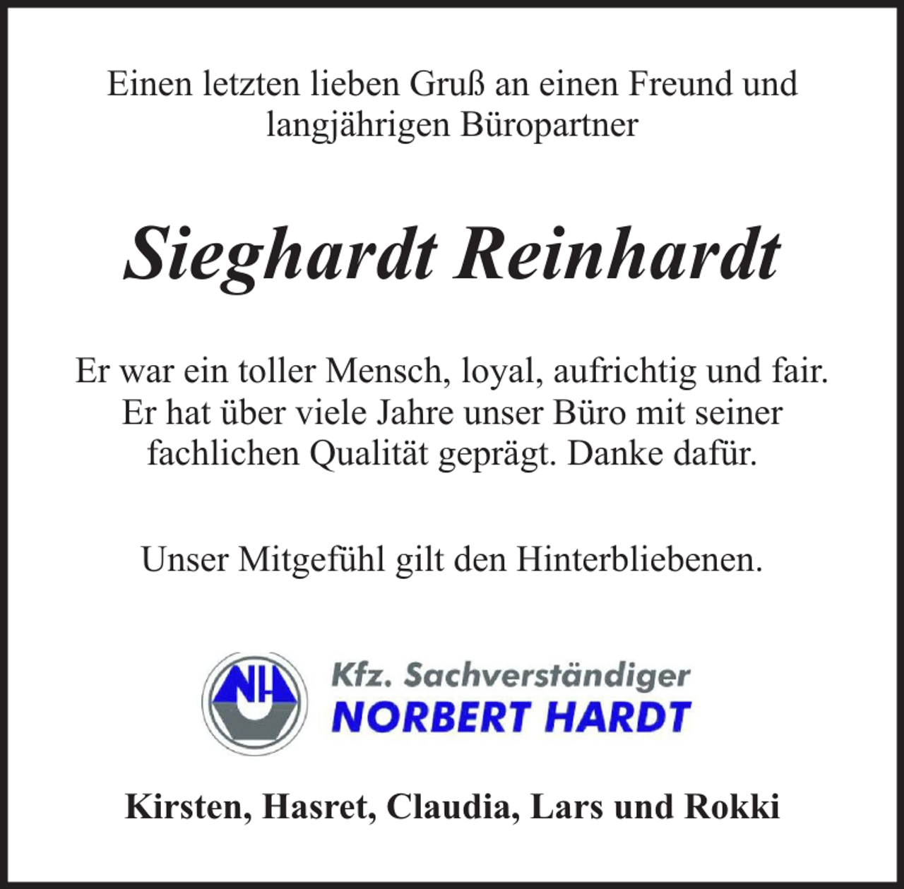 <p>Einen letzten lieben Gruß an einen Freund und<br />langjährigen Büropartner</p><p>Sieghardt Reinhardt<br />Er war ein toller Mensch, loyal, aufrichtig und fair.<br />Er hat über viele Jahre unser Büro mit seiner<br />fachlichen Qualität geprägt. Danke dafür.<br />Unser Mitgefühl gilt den Hinterbliebenen.</p><p>Kirsten, Hasret, Claudia, Lars und Rokki</p>