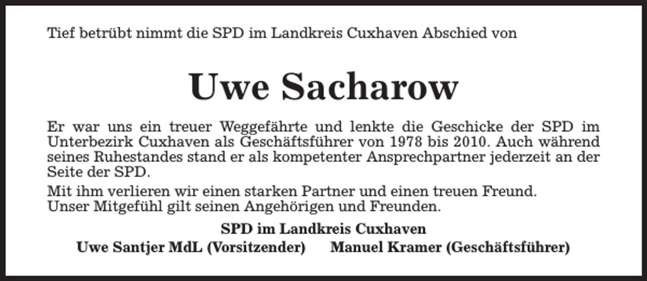 <p>Tief betrübt nimmt die SPD im Landkreis Cuxhaven Abschied von</p><p>Uwe Sacharow<br />Er war uns ein treuer Weggefährte und lenkte die Geschicke der SPD im<br />Unterbezirk Cuxhaven als Geschäftsführer von 1978 bis 2010. Auch während<br />seines Ruhestandes stand er als kompetenter Ansprechpartner jederzeit an der<br />Seite der SPD.<br />Mit ihm verlieren wir einen starken Partner und einen treuen Freund.<br />Unser Mitgefühl gilt seinen Angehörigen und Freunden.<br />SPD im Landkreis Cuxhaven<br />Uwe Santjer MdL (Vorsitzender)<br />Manuel Kramer (Geschäftsführer)</p>