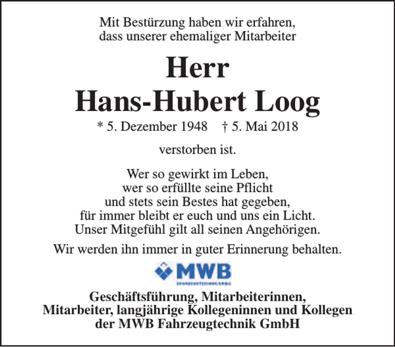 <p>Mit Bestürzung haben wir erfahren,<br />dass unserer ehemaliger Mitarbeiter</p><p>Herr<br />Hans-Hubert Loog<br />* 5. Dezember 1948</p><p>† 5. Mai 2018</p><p>verstorben ist.<br />Wer so gewirkt im Leben,<br />wer so erfüllte seine Pflicht<br />und stets sein Bestes hat gegeben,<br />für immer bleibt er euch und uns ein Licht.<br />Unser Mitgefühl gilt all seinen Angehörigen.<br />Wir werden ihn immer in guter Erinnerung behalten.<br />Geschäftsführung, Mitarbeiterinnen,<br />Mitarbeiter, langjährige Kollegeninnen und Kollegen<br />der MWB Fahrzeugtechnik GmbH</p>
