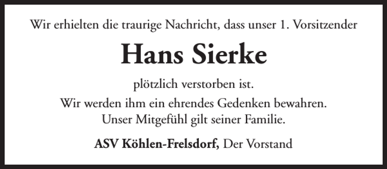 <p>Wir erhielten die traurige Nachricht, dass unser 1. Vorsitzender</p><p>Hans Sierke<br />plötzlich verstorben ist.<br />Wir werden ihm ein ehrendes Gedenken bewahren.<br />Unser Mitgefühl gilt seiner Familie.<br />ASV Köhlen-Frelsdorf, Der Vorstand</p>