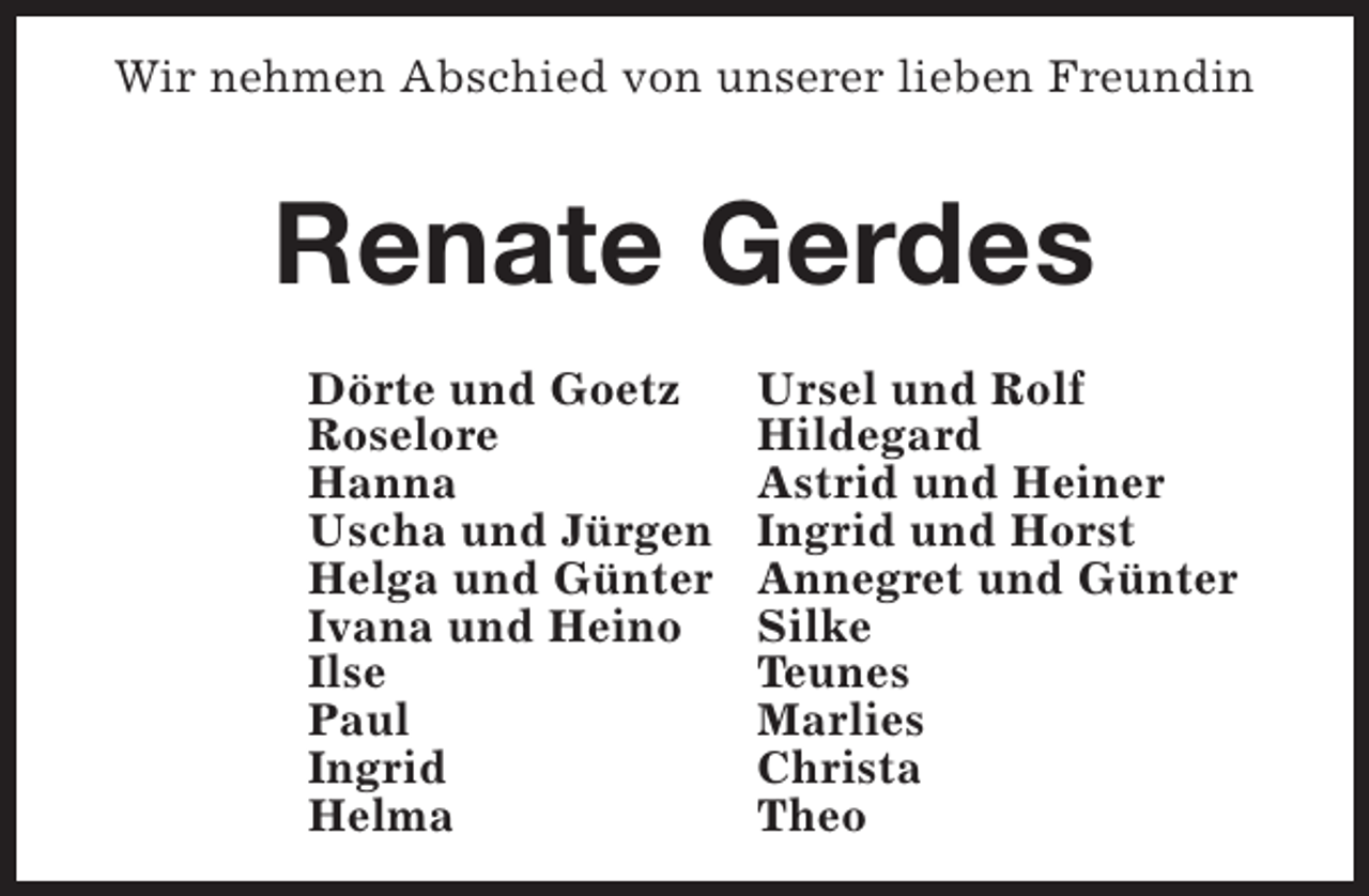 <p>Wir nehmen Abschied von unserer lieben Freundin</p><p>Renate Gerdes<br />Dörte und Goetz<br />Roselore<br />Hanna<br />Uscha und Jürgen<br />Helga und Günter<br />Ivana und Heino<br />Ilse<br />Paul<br />Ingrid<br />Helma</p><p>Ursel und Rolf<br />Hildegard<br />Astrid und Heiner<br />Ingrid und Horst<br />Annegret und Günter<br />Silke<br />Teunes<br />Marlies<br />Christa<br />Theo</p>