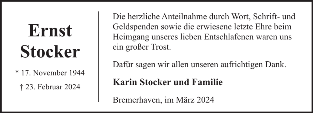 <p>Ernst<br />Stocker<br />* 17. November 1944<br />† 23. Februar 2024</p><p>Die herzliche Anteilnahme durch Wort, Schrift- und<br />Geldspenden sowie die erwiesene letzte Ehre beim<br />Heimgang unseres lieben Entschlafenen waren uns<br />ein großer Trost.<br />Dafür sagen wir allen unseren aufrichtigen Dank.</p><p>Karin Stocker und Familie<br />Bremerhaven, im März 2024</p>
