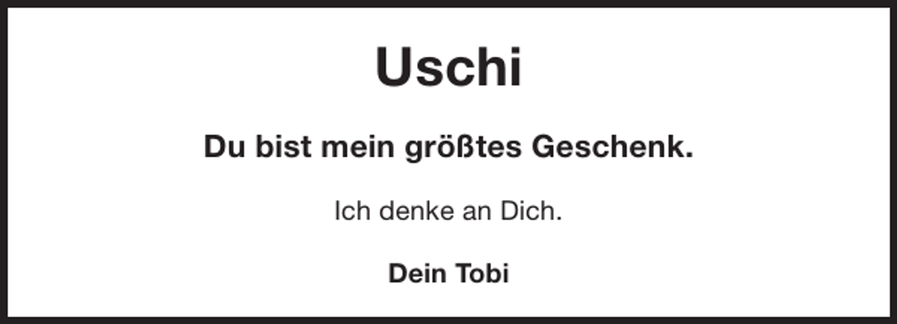 <p>Uschi<br />Du bist mein größtes Geschenk.<br />Ich denke an Dich.<br />Dein Tobi</p>