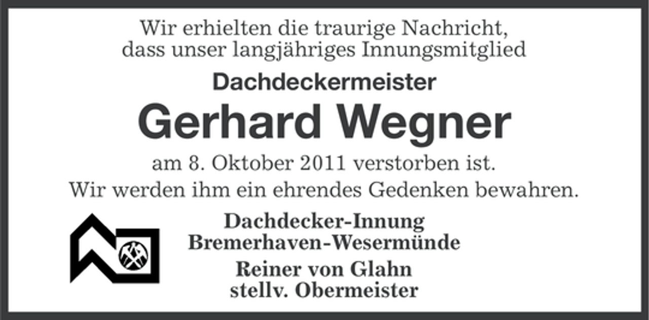 <p>Wir erhielten die traurige Nachricht,<br />dass unser langjähriges Innungsmitglied</p><p>Dachdeckermeister</p><p>Gerhard Wegner<br />am 8. Oktober 2011 verstorben ist.<br />Wir werden ihm ein ehrendes Gedenken bewahren.<br />Dachdecker-Innung<br />Bremerhaven-Wesermünde<br />Reiner von Glahn<br />stellv. Obermeister</p>