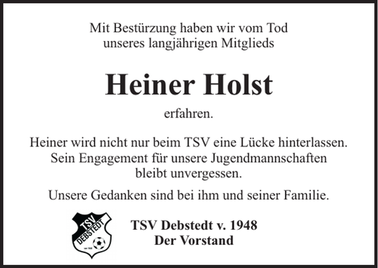 <p>Mit Bestürzung haben wir vom Tod<br />unseres langjährigen Mitglieds</p><p>Heiner Holst<br />erfahren.</p><p>Heiner wird nicht nur beim TSV eine Lücke hinterlassen.<br />Sein Engagement für unsere Jugendmannschaften<br />bleibt unvergessen.<br />Unsere Gedanken sind bei ihm und seiner Familie.<br />TSV Debstedt v. 1948<br />Der Vorstand</p>