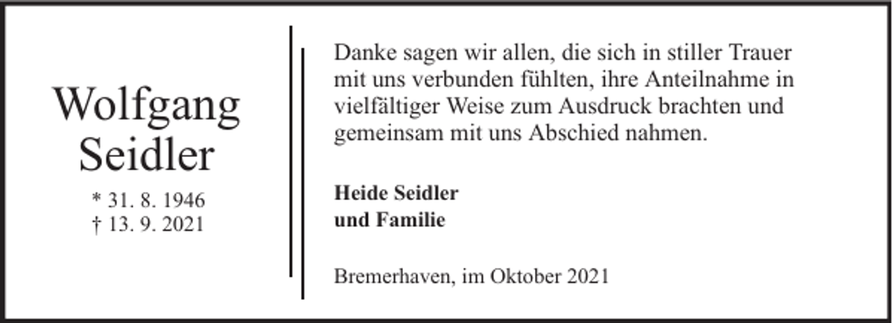 <p>Wolfgang<br />Seidler<br />* 31. 8. 1946<br />† 13. 9. 2021</p><p>Danke sagen wir allen, die sich in stiller Trauer<br />mit uns verbunden fühlten, ihre Anteilnahme in<br />vielfältiger Weise zum Ausdruck brachten und<br />gemeinsam mit uns Abschied nahmen.<br />Heide Seidler<br />und Familie<br />Bremerhaven, im Oktober 2021</p>