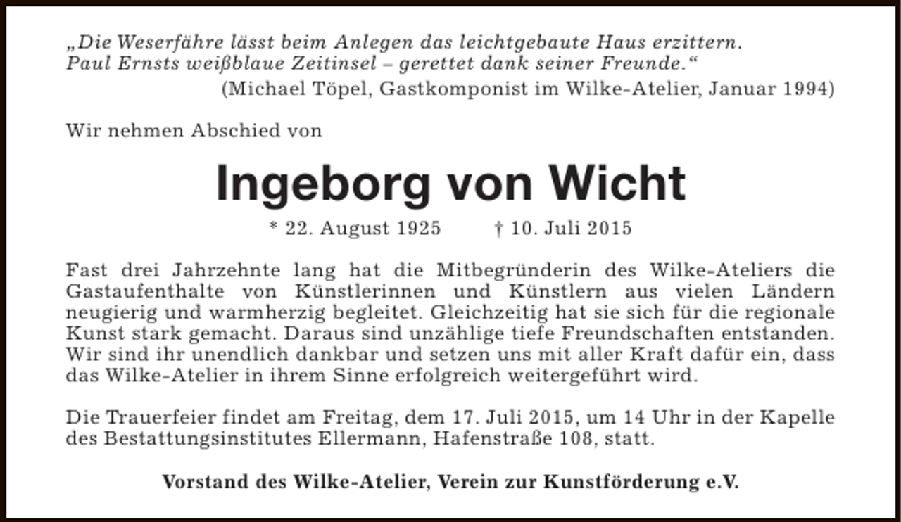 <p>„Die Weserfähre lässt beim Anlegen das leichtgebaute Haus erzittern.<br />Paul Ernsts weißblaue Zeitinsel – gerettet dank seiner Freunde.“<br />(Michael Töpel, Gastkomponist im Wilke-Atelier, Januar 1994)<br />Wir nehmen Abschied von</p><p>Ingeborg von Wicht<br />* 22. August 1925</p><p>† 10. Juli 2015</p><p>Fast drei Jahrzehnte lang hat die Mitbegründerin des Wilke-Ateliers die<br />Gastaufenthalte von Künstlerinnen und Künstlern aus vielen Ländern<br />neugierig und warmherzig begleitet. Gleichzeitig hat sie sich für die regionale<br />Kunst stark gemacht. Daraus sind unzählige tiefe Freundschaften entstanden.<br />Wir sind ihr unendlich dankbar und setzen uns mit aller Kraft dafür ein, dass<br />das Wilke-Atelier in ihrem Sinne erfolgreich weitergeführt wird.<br />Die Trauerfeier findet am Freitag, dem 17. Juli 2015, um 14 Uhr in der Kapelle<br />des Bestattungsinstitutes Ellermann, Hafenstraße 108, statt.<br />Vorstand des Wilke-Atelier, Verein zur Kunstförderung e.V.</p>